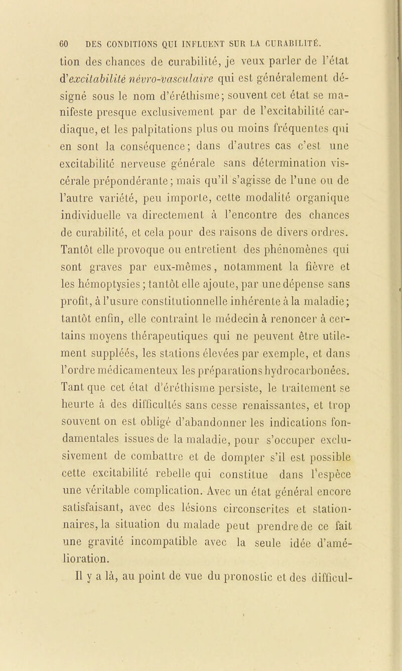 tion des chances de curabilité, je veux parler de l'état d'excitabilité névro-vasculaire qui est généralement dé- signé sous le nom d'éréthisme; souvent cet état se ma- nifeste presque exclusivement par de l'excitabilité car- diaque, et les palpitations plus ou moins fréquentes qui en sont la conséquence; dans d'autres cas c'est une excitabilité nerveuse générale sans détermination vis- cérale prépondérante ; mais qu'il s'agisse de l'une ou de l'autre variété, peu importe, cette modalité organique individuelle va directement à l'encontre des chances de curabilité, et cela pour des raisons de divers ordres. Tantôt elle provoque ou entretient des phénomènes qui sont graves par eux-mêmes, notamment la fièvre et les hémoptysies; tantôt elle ajoute, par une dépense sans profit, à l'usure constitutionnelle inhérente à la maladie; tantôt enfin, elle contraint le médecin à renoncer à cer- tains moyens thérapeutiques qui ne peuvent être utile- ment suppléés, les stations élevées par exemple, et dans l'ordre médicamenteux les préparations hydrocarbonées. Tant que cet état d'éréthisme persiste, le traitement se heurte à des difficultés sans cesse renaissantes, et trop souvent on est obligé d'abandonner les indications fon- damentales issues de la maladie, pour s'occuper exclu- sivement de combattre et de dompter s'il est possible cette excitabilité rebelle qui constitue dans l'espèce une véritable complication. Avec un état général encore satisfaisant, avec des lésions circonscrites et station- naires, la situation du malade peut prendre de ce fait une gravité incompatible avec la seule idée d'amé- lioration. Il y a là, au point de vue du pronostic et des difficul-