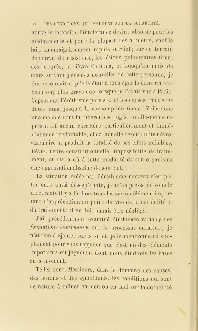 nouvelle intensité, l'intolérance devint absolue pour les médicaments et pour la plupart des aliments, sauf le lait, un amaigrissement rapide survint; sur ce terrain dépourvu de résistance, les lésions pulmonaires firent des progrès, la fièvre s'alluma, et lorsqu'au mois de mars suivant j'eus des nouvelles de cette personne, je dus reconnaître qu'elle était a tous égards dans un étal beaucoup plus grave que lorsque je l'avais vue à Paris. Cependant l'éréthisme persiste, et les choses iront sans doute ainsi jusqu'à la consomption finale. Voilà donc une malade dont la tuberculose jugée en elle-même ne présentait aucun caractère particulièrement et immé- diatement redoutable, chez laquelle l'excitabilité névro- vasculaire a produit la totalité de ses effets nuisibles, fièvre, usure constitutionnelle, impossibilité de traite- ment, et qui a dû à cette modalité de son organisme une aggravation absolue de son état. La situation créée par l'éréthisme nerveux n'est pas toujours aussi désespérante, je m'empresse de vous le dire, mais il y a là dans tous les cas un élément impor- tant d'appréciation au point de vue de la curabilité et du traitement ; il ne doit jamais être négligé. J'ai précédemment examiné l'influence variable des formations caverneuses sur le processus curateur; je n'ai rien à ajouter sur ce sujet, je le mentionne ici sim- plement pour vous rappeler que c'est un des éléments importants du jugement dont nous étudions les bases en ce moment. Telles sont, Messieurs, dans le domaine des causes, des lésions et des symptômes, les conditions qui sont de nature à influer en bien ou en mal sur la curabililé