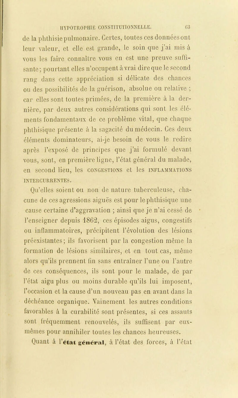 de La phthisiepulmonaire. Certes, loules ces données ont leur valeur, et elle est grande, le soin que j'ai mis à vous les faire connaître vous en est une preuve suffi- sante ; pourtant elles n'occupent à vrai dire que le second rang dans celte appréciation si délicate des chances ou des possibilités de la guérison, absolue ou relative ; car elles sont toutes primées, de la première à la der- nière, par deux autres considérations qui sont les élé- ments fondamentaux de ce problème vital, que chaque phlhisique présente à la sagacité du médecin. Ces deux éléments dominateurs, ai-je besoin de vous le redire après l'exposé de principes que j'ai formulé devanl vous, sont, en première ligne, l'état général du malade, en second lieu, les congestions et les inflammations INTERCURRENTES. Qu'elles soient ou non de nature tuberculeuse, cha- cune de ces agressions aiguës est pour lephthisique une cause certaine d'aggravation ; ainsi que je n'ai cessé de l'enseigner depuis 1862, ces épisodes aigus, congestifs ou inflammatoires, précipitent l'évolution des lésions préexistantes ; ils favorisent par la congestion même la formation de lésions similaires, et en tout cas, même alors qu'ils prennent fin sans entraîner l'une ou l'autre de ces conséquences, ils sont pour le malade, de par l'état aigu plus ou moins durable qu'ils lui imposent, l'occasion et la cause d'un nouveau pas en avant dans la déchéance organique. Vainement les autres conditions favorables à la curabilité sont présentes, si ces assauts sont fréquemment renouvelés, ils suffisent par eux- mêmes pour annihiler toutes les chances heureuses. Quant à l'état général, à l'état des forces, à l'état
