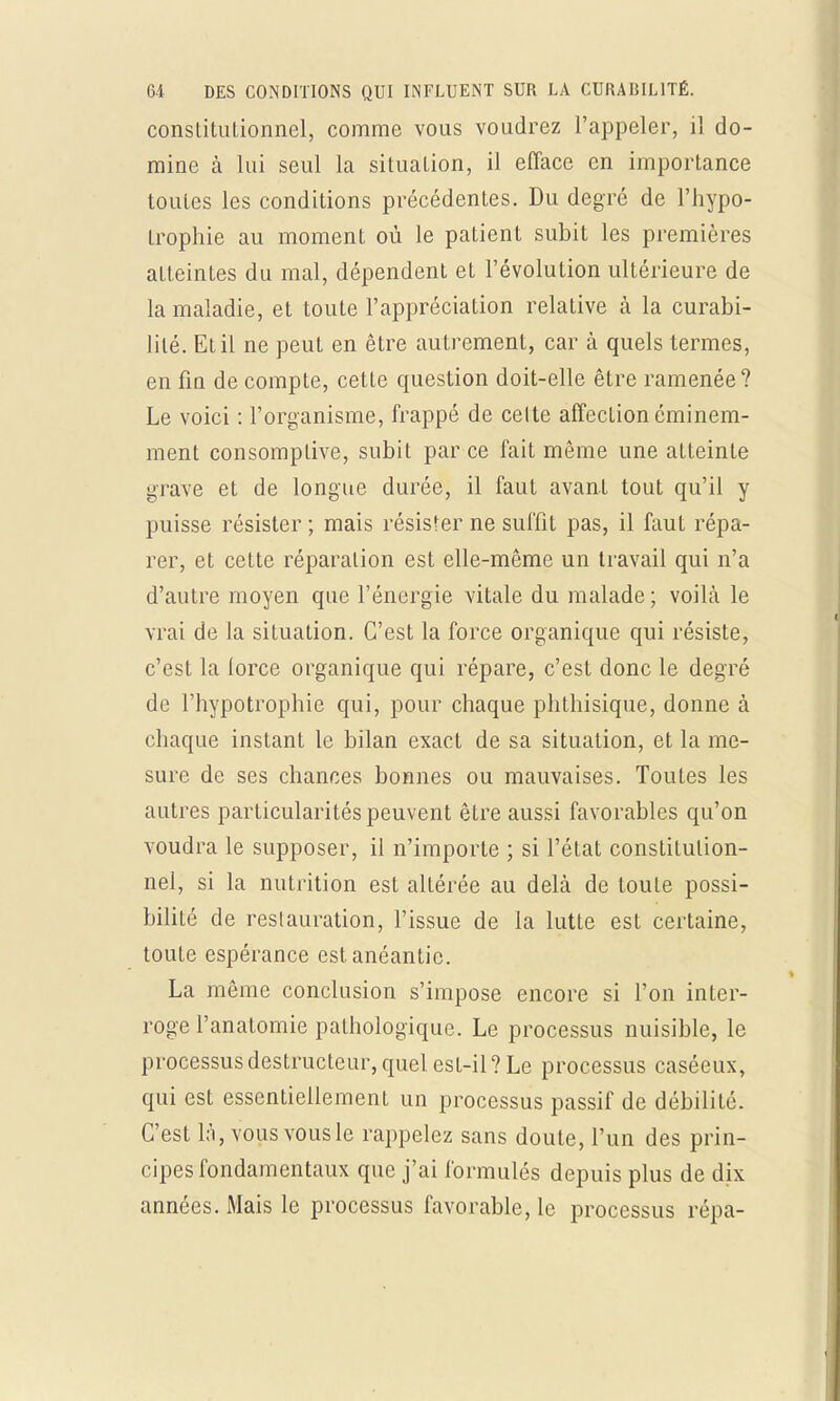 constitutionnel, comme vous voudrez l'appeler, il do- mine à lui seul la situation, il efface en importance toutes les conditions précédentes. Du degré de l'hypo- trophie au moment où le patient subit les premières atteintes du mal, dépendent et l'évolution ultérieure de la maladie, et toute l'appréciation relative à la curabi- lilé. Et il ne peut en être autrement, car à quels termes, en fm de compte, cette question doit-elle être ramenée? Le voici : l'organisme, frappé de celte affection éminem- ment consomplive, subit par ce fait même une alLeinte grave et de longue durée, il faut avant tout qu'il y puisse résister ; mais résister ne suffit pas, il faut répa- rer, et cette réparation est elle-même un travail qui n'a d'autre moyen que l'énergie vitale du malade ; voilà le vrai de la situation. C'est la force organique qui résiste, c'est la lorce organique qui répare, c'est donc le degré de l'hypotrophie qui, pour chaque phthisique, donne à chaque instant le bilan exact de sa situation, et la me- sure de ses chances bonnes ou mauvaises. Toutes les autres particularités peuvent être aussi favorables qu'on voudra le supposer, il n'importe ; si l'état constitution- nel, si la nutrition est altérée au delà de toute possi- bilité de restauration, l'issue de la lutte est certaine, toute espérance est. anéantie. La même conclusion s'impose encore si l'on inter- roge l'anatomie pathologique. Le processus nuisible, le processus destructeur, quel est-il? Le processus caséeux, qui est essentiellement un processus passif de débilité. C'est là, vous vous le rappelez sans doute, l'un des prin- cipes fondamentaux que j'ai formulés depuis plus de dix années. Mais le processus favorable, le processus répa-