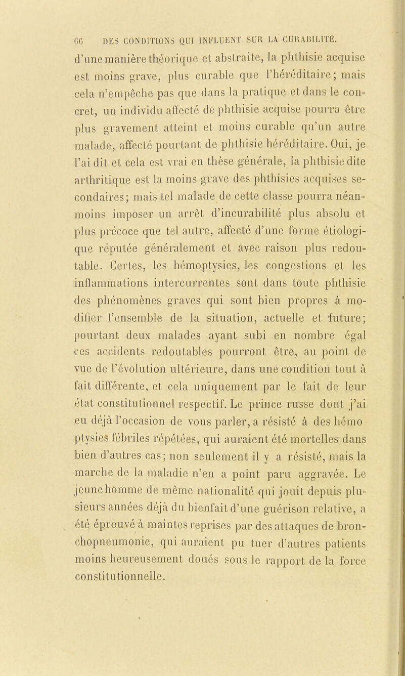 d'une manière théorique et abstraite, la phthisie acquise est moins grave, plus curable que l'héréditaire; mais cela n'empêche pas que dans la pratique et dans le con- cret, un individu affecté de phthisie acquise pourra être plus gravement atteint et moins curable qu'un autre malade, affecté pourtant de phthisie hérédilaire. Oui, je l'ai dit et cela est vrai en thèse générale, la phthisie dite arthritique est la moins grave des phthisies acquises se- condaires; mais tel malade de cette classe pourra néan- moins imposer un arrêt d'incurabilité plus absolu cl plus précoce que tel autre, affecté d'une forme éliologi- que réputée généralement et avec raison plus redou- table. Certes, les hémoptysies, les congestions et les inflammations intercurrentes sont dans toute phthisie des phénomènes graves qui sont bien propres à mo- difier l'ensemble de la situation, actuelle et future; pourtant deux malades ayant subi en nombre égal ces accidents redoutables pourront être, au point de vue de l'évolution ultérieure, dans une condition tout à fait différente, et cela uniquement par le l'ait de leur état constitutionnel respectif. Le prince russe dont j'ai eu déjà l'occasion de vous parler, a résisté à des hémo ptysies fébriles répétées, qui auraient été mortelles dans bien d'autres cas; non seulement il y a résisté, mais la marche de la maladie n'en a point paru aggravée. Le jeune homme de même nationalité qui jouit depuis plu- sieurs années déjà du bienfaitd'une guérison relative, a été éprouvé à maintes reprises par des attaques de bron- chopneumonie, qui auraient pu tuer d'autres patients moins heureusement doués sous le rapport de la force constitutionnelle.