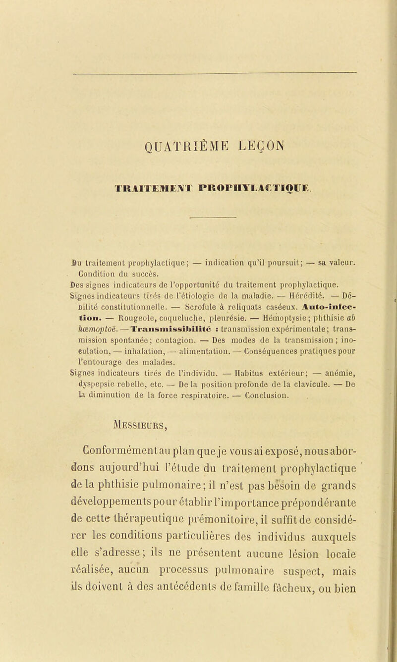 QUATRIÈME LEÇON TRAITEMENT PROPHYLACTIQUE Bu traitement prophylactique; — indication qu'il poursuit; — sa valeur. Condition du succès. Des signes indicateurs de l'opportunité du traitement prophylactique. Signes indicateurs tii'és de l'étiologie de la maladie. — Hérédité. — Dé- bilité constitutionnelle. — Scrofule à reliquats caséeux. Auto-infec- tion. — Rougeole, coqueluche, pleurésie. — Hémoptysie; phthisie ab hœmoptoë. — Transmissibilitc : transmission expérimentale; trans- mission spontanée; contagion. — Des modes de la transmission; ino- eulation, — inhalation, — alimentation. — Conséquences pratiques pour l'entourage des malades. Signes indicateurs tirés de l'individu. — Habitus extérieur; — anémie, dyspepsie rebelle, etc. — De la position profonde de la clavicule. — De la diminution de la force respiratoire. — Conclusion. Messieurs, Conformément au plan que je vous ai exposé, nous abor- dons aujourd'hui l'étude du traitement prophylactique de la phthisie pulmonaire; il n'est pas besoin de grands développements po ur établir l'importance prépondérante de cette- thérapeutique prémonitoire, il suffitde considé- rer les conditions particulières des individus auxquels elle s'adresse; ils ne présentent aucune lésion locale réalisée, aucun processus pulmonaire suspect, mais ils doivent à des antécédents de famille fâcheux, ou bien
