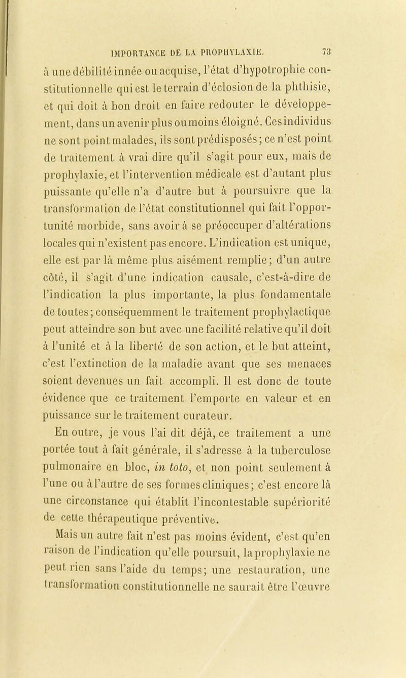 à une débilité innée ou acquise, l'état d'hypolrophie con- stitutionnelle qui est leterrain d'éclosionde la phthisie, et qui doit à bon droit en faire redouter le développe- ment, dans un avenir plus oumoins éloigné. Cesindividus ne sont point malades, ils sontprédisposés ; ce n'est point de traitement à vrai dire qu'il s'agit pour eux, mais de prophylaxie, et l'intervention médicale est d'autant plus puissante qu'elle n'a d'autre but à poursuivre que la transformation de l'état constitutionnel qui fait l'oppor- tunité morbide, sans avoir à se préoccuper d'altérations locales qui n'existent pas encore. L'indication est unique, elle est par là même plus aisément remplie; d'un autre côté, il s'agit d'une indication causale, c'est-à-dire de l'indication la plus importante, la plus fondamentale de toutes; conséquemment le traitement prophylactique peut atteindre son but avec une facilité relative qu'il doit à l'unité et à la liberté de son action, et le but atteint, c'est l'extinction de la maladie avant que ses menaces soient devenues un fait accompli. Il est donc de toute évidence que ce traitement l'emporte en valeur et en puissance sur le traitement curateur. En outre, je vous l'ai dit déjà, ce traitement a une portée tout à fait générale, il s'adresse à la tuberculose pulmonaire en bloc, in toto, et non point seulement à l'une ou à l'autre de ses formes cliniques; c'est encore là une circonstance qui établit l'incontestable supériorité de cette thérapeutique préventive. Mais un autre fait n'est pas moins évident, c'est qu'en raison de l'indication qu'elle poursuit, la prophylaxie ne peut rien sans l'aide du temps; une restauration, une transformation constitutionnelle ne saurait être l'œuvre
