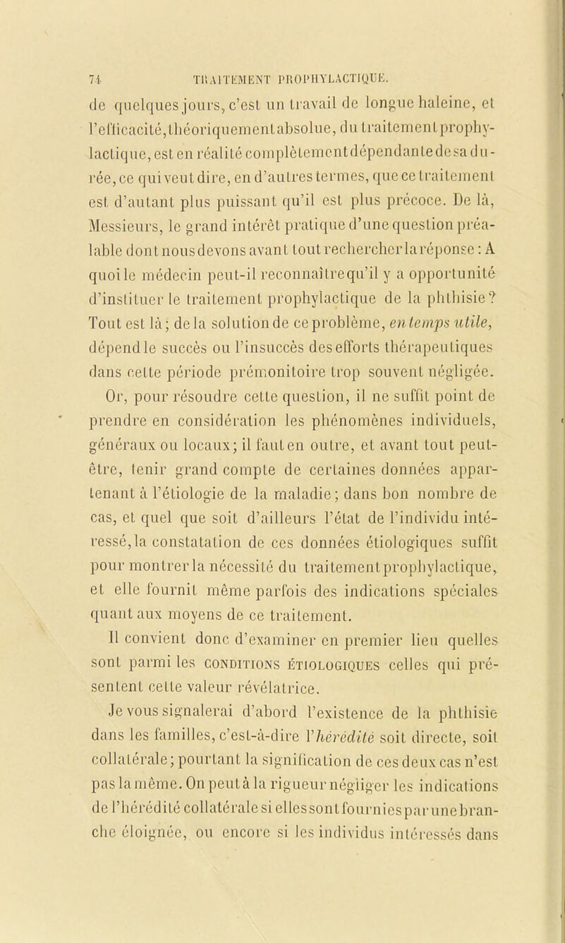de quelques jours, c'est un travail de longue haleine, et reflicacité,théoriquementabsolue,du traitement prophy- lactique, est en réalité complèLemcntdépendantedesa du- rée, ce qui veut dire, en d'autres termes, que ce traitement est d'autant plus puissant qu'il est plus précoce. De là, Messieurs, le grand intérêt pratique d'une question préa- lable dont nous devons avant toutrecherchcrlaréponse: A quoi le médecin peut-il reconnaîtrequ'il y a opportunité d'instituer le traitement prophylactique de la phthisie? Tout est la; delà solution de ce problème, en temps utile, dépend le succès ou l'insuccès des efforts thérapeutiques dans cette période prémonitoire trop souvent négligée. Or, pour résoudre cet te question, il ne suffit point de prendre en considération les phénomènes individuels, généraux ou locaux; il faut en outre, et avant tout peut- être, tenir grand compte de certaines données appar- tenant à l'étiologie de la maladie; dans bon nombre de cas, et quel que soit d'ailleurs l'état de l'individu inté- ressé,la constatation de ces données étiologiques suffit pour montrerla nécessité du traitementprophylactique, et elle fournit même parfois des indications spéciales quant aux moyens de ce traitement. Il convient donc d'examiner en premier lieu quelles sont parmi les conditions étiologiques celles qui pré- sentent ceLle valeur révélatrice. Je vous signalerai d'abord l'existence de la phthisie dans les familles, c'est-à-dire l'hérédité soit directe, soit collatérale; pourtant la signification de ces deux cas n'est p as la même . On peut à 1 a rigueur néglig er les indications de l'hérédité collatérale si ellessontfourniesparunebran- chc éloignée, ou encore si les individus intéressés dans