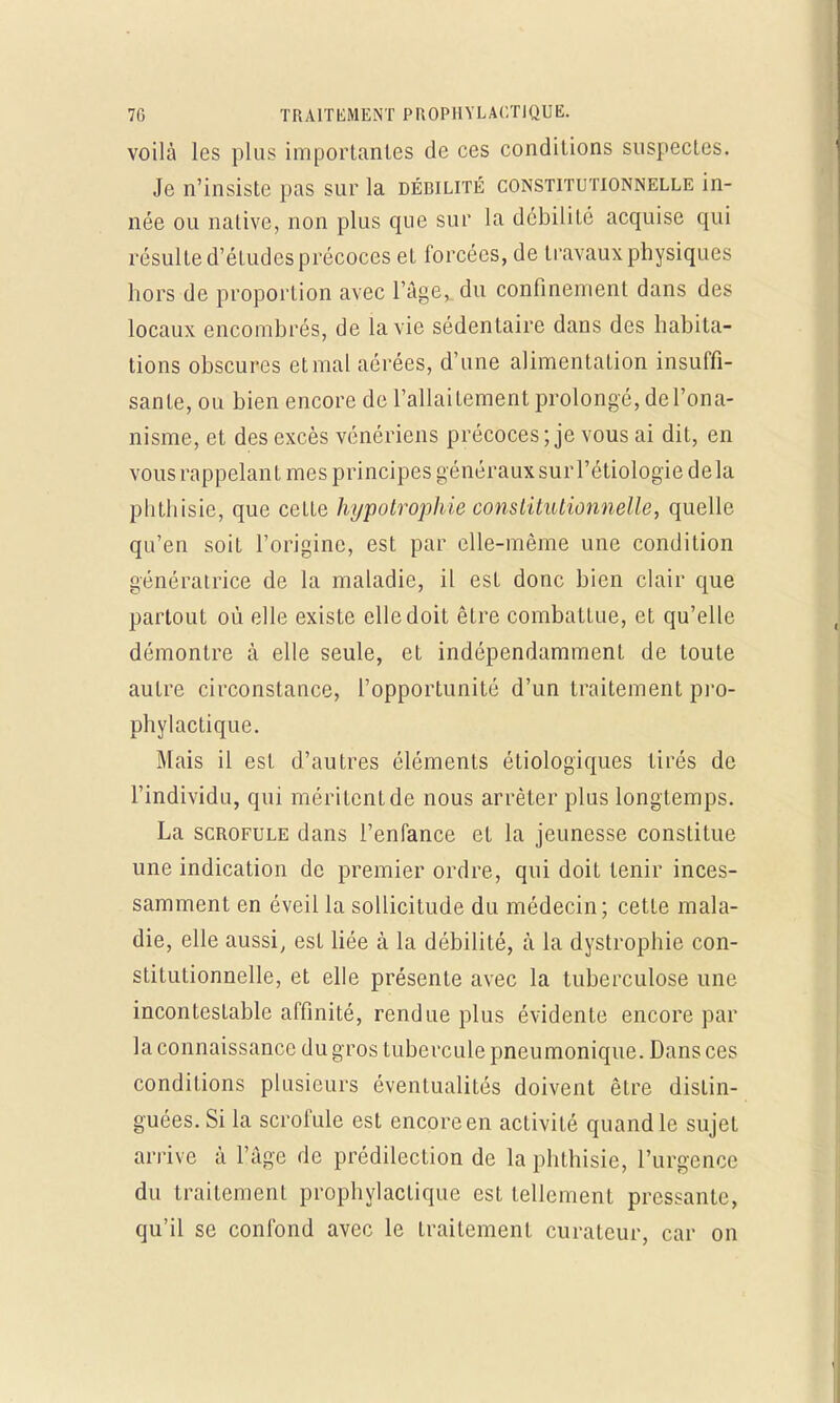 voilà les plus importantes de ces conditions suspectes. Je n'insiste pas sur la débilité constitutionnelle in- née ou native, non plus que sur la débilite acquise qui résulte d'études précoces et forcées, de travaux physiques hors de proportion avec l'âge, du confinement dans des locaux encombrés, de la vie sédentaire dans des habita- tions obscures et mal aérées, d'une alimentation insuffi- sante, ou bien encore de l'allaitement prolongé, del'ona- nisme, et des excès vénériens précoces; je vous ai dit, en vous rappelant mes principes généraux sur l'étiologïe delà phthisie, que cette hypotrophie constitutionnelle, quelle qu'en soit l'origine, est par elle-même une condition génératrice de la maladie, il est donc bien clair que partout où elle existe elle doit être combattue, et qu'elle démontre à elle seule, et indépendamment de toute autre circonstance, l'opportunité d'un traitement pro- phylactique. Mais il est d'autres éléments étiologiques tirés de l'individu, qui méritent de nous arrêter plus longtemps. La scrofule dans l'enfance et la jeunesse constitue une indication de premier ordre, qui doit tenir inces- samment en éveil la sollicitude du médecin; cette mala- die, elle aussi, est liée à la débilité, a la dystrophie con- stitutionnelle, et elle présente avec la tuberculose une incontestable affinité, rendue plus évidente encore par la connaissance du gros tubercule pneumonique. Dans ces conditions plusieurs éventualités doivent être distin- guées. Si la scrofule est encore en activité quand le sujet arrive à l'âge de prédilection de la phthisie, l'urgence du traitement prophylactique est tellement pressante, qu'il se confond avec le traitement curateur, car on