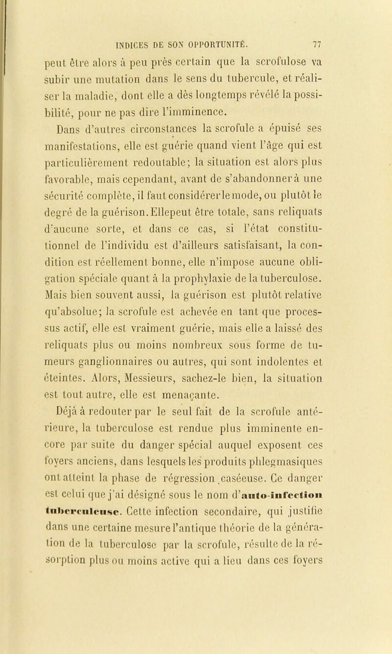 peut être alors à peu près certain que la scrofulose va subir une mutation dans le sens du tubercule, et réali- ser la maladie, dont elle a dès longtemps révélé la possi- bilité, pour ne pas dire l'imminence. Dans d'autres circonstances la scrofule à épuisé ses manifestations, elle est guérie quand vient l'âge qui est particulièrement redoutable; la situation esL alors plus favorable, mais cependant, avant de s'abandonnera une sécurité complète, il faut considérer le mode, ou plutôt le degré de la guérison.Ellepeut être totale, sans reliquats d'aucune sorte, et dans ce cas, si l'état constitu- tionnel de l'individu est d'ailleurs satisfaisant, la con- dition est réellement bonne, elle n'impose aucune obli- gation spéciale quant à la propbylaxie de la tuberculose. Mais bien souvent aussi, la guérison est plutôt relative qu'absolue; la scrofule est achevée en tant que proces- sus actif, elle est vraiment guérie, mais elle a laissé des reliquats plus ou moins nombreux sous forme de tu- meurs ganglionnaires ou autres, qui sont indolentes et éteintes. Alors, Messieurs, sachez-le bien, la situation est tout autre, elle est menaçante. Déjà à redouter par le seul fait de la scrofule anté- rieure, la tuberculose est rendue plus imminente en- core par suite du danger spécial auquel exposent ces foyers anciens, dans lesquels les produits phlegmasiques ont atteint la phase de régression caséeuse. Ce danger est celui que j'ai désigné sous le nom d'auto-iufectiou tuberculeuse. Cette infection secondaire, qui justifie dans une certaine mesure l'antique théorie de la généra- lion de la tuberculose par la scrofule, résulte de la ré- sorption plus ou moins active qui a lieu dans ces foyers