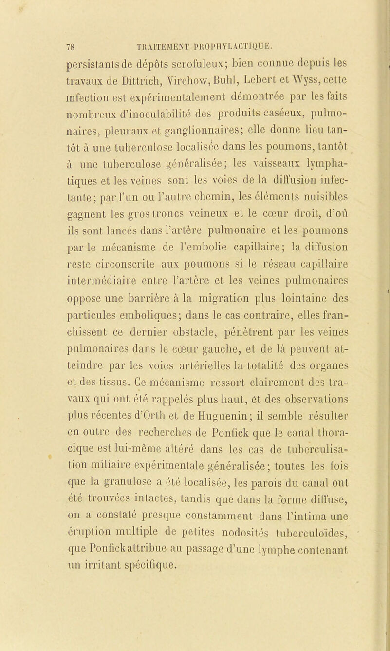 persistants de dépôts scrofuleux; bien connue depuis les travaux de Dittrich, Virchow, Buhl, Lebert et Wyss, cette infection est expérimentalement démontrée par les faits nombreux d'inoculabilité des produits caséeux, pulmo- naires, pleuraux et ganglionnaires; elle donne lieu tan- tôt à une tuberculose localisée dans les poumons, tantôt à une tuberculose généralisée; les vaisseaux lympha- tiques et les veines sont les voies de la diffusion infec- tante; par l'un ou l'autre chemin, les éléments nuisibles gagnent les gros troncs veineux et le cœur droit, d'où ils sont lancés dans l'artère pulmonaire et les poumons parle mécanisme de l'embolie capillaire; la diffusion reste circonscrite aux poumons si le réseau capillaire intermédiaire entre l'artère et les veines pulmonaires oppose une barrière à la migration plus lointaine des particules emboliques; dans le cas contraire, elles fran- chissent ce dernier obstacle, pénètrent par les veines pulmonaires dans le coeur gauche, et de là peuvent at- teindre par les voies artérielles la totalité des organes et des tissus. Ce mécanisme ressort clairement des tra- vaux qui ont été rappelés plus haut, et des observations plus récentes d'Orth et de Huguenin; il semble résulter en outre des recherches de Ponfick que le canal thora- cique est lui-même altéré dans les cas de tuberculisa- tion miliaire expérimentale généralisée; toutes les fois que la grandiose a été localisée, les parois du canal ont été trouvées intactes, tandis que dans la forme diffuse, on a constaté presque constamment dans l'intima une éruption multiple de petites nodosités tuberculoïdes, que Ponfick attribue au passage d'une lymphe contenant un irritant spécifique.