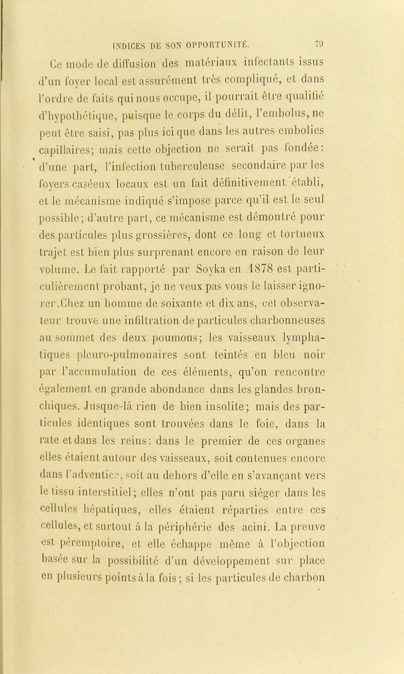 Ce mode de diffusion des matériaux infectants issus d'un loyer local est. assurément très compliqué, et dans l'ordre de laits qui nous occupe, il pourrait être qualifié d'hypothétique, puisque le corps du délit, l'embolus, ne peut être saisi, pas plus ici que dans les autres embolies capillaires; mais cette objection ne serait pas fondée: ' d'une part, l'infection tuberculeuse secondaire par les foyers caséeux locaux est un fait définitivement établi, et le mécanisme indiqué s'impose parce qu'il est le seul possible; d'autre part, ce mécanisme est démontré pour des particules plus grossières, dont ce long et tortueux trajet est bien plus surprenant encore en raison de leur volume. Le fait rapporté par Soyka en 1878 est parti- culièrement probant, je ne veux pas vous le laisser igno- rer.Chez un homme de soixante et dix ans, cet observa- teur trouve une infiltration de particules charbonneuses au sommet des deux poumons; les vaisseaux lympha- tiques pleuro-pulmonaires sont teintés en bleu noir par l'accumulation de ces éléments, qu'on rencontre également en grande abondance dans les glandes bron- chiques. Jusque-là rien de bien insolite; mais des par- ticules identiques sont trouvées dans le foie, dans la rate et dans les reins: dans le premier de ces organes elles étaient autour des vaisseaux, soit contenues encore dans l'adventice, soit au dehors d'elle en s'avançant vers le lissu interstitiel; elles n'ont pas paru siéger dans les cellules hépatiques, elles étaient réparties entre ces cellules, et surtout à la périphérie des acini. La preuve est péremptoire, et elle échappe même à l'objection basée sur la possibilité d'un développement sur place en plusieurs points à la fois; si les particules de charbon