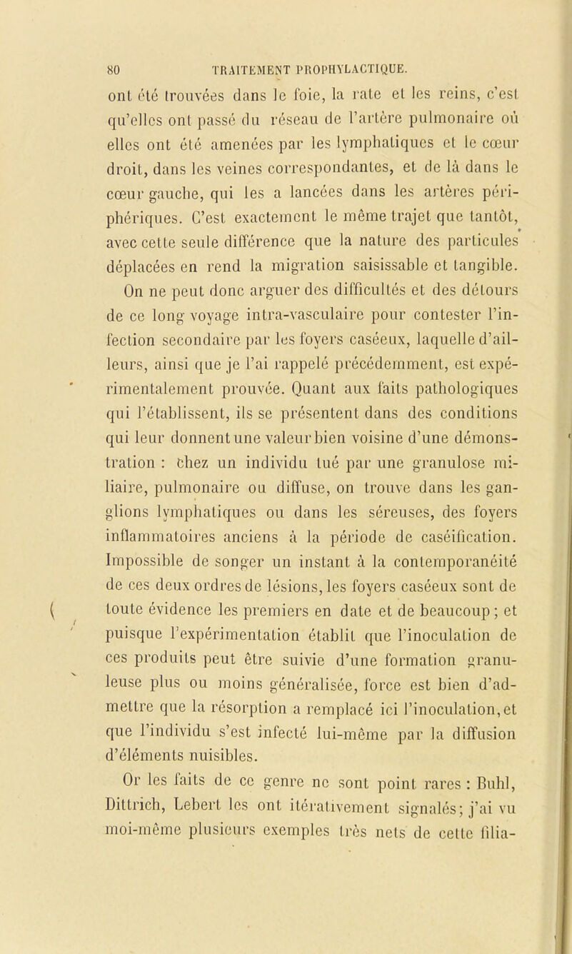 onl été trouvées dans le foie, la rate et les reins, c'est qu'elles ont passé du réseau de l'artère pulmonaire où elles ont été amenées par les lymphatiques et le cœur droit, dans les veines correspondantes, et de là dans le cœur gauche, qui les a lancées dans les artères péri- phériques. C'est exactement le même trajet que tantôt, avec cette seule différence que la nature des particules déplacées en rend la migration saisissable et tangible. On ne peut donc arguer des difficultés et des détours de ce long voyage intra-vasculaire pour contester l'in- fection secondaire par les foyers caséeux, laquelle d'ail- leurs, ainsi que je l'ai rappelé précédemment, est expé- rimentalement prouvée. Quant aux faits pathologiques qui l'établissent, ils se présentent dans des conditions qui leur donnent une valeur bien voisine d'une démons- tration : chez un individu tué par une granulose mi- liaire, pulmonaire ou diffuse, on trouve dans les gan- glions lymphatiques ou dans les séreuses, des foyers inflammatoires anciens à la période de caséification. Impossible de songer un instant à la conlemporanéité de ces deux ordres de lésions, les foyers caséeux sont de toute évidence les premiers en date et de beaucoup ; et puisque l'expérimentation établit que l'inoculation de ces produits peut être suivie d'une formation granu- leuse plus ou moins généralisée, force est bien d'ad- mettre que la résorption a remplacé ici l'inoculation,et que l'individu s'est infecté lui-même par la diffusion d'éléments nuisibles. Or les faits de ce genre ne sont point rares : Buhl, Dittrich, Lebert les ont iléralivement signalés; j'ai vu moi-même plusieurs exemples très nets de celte filia-