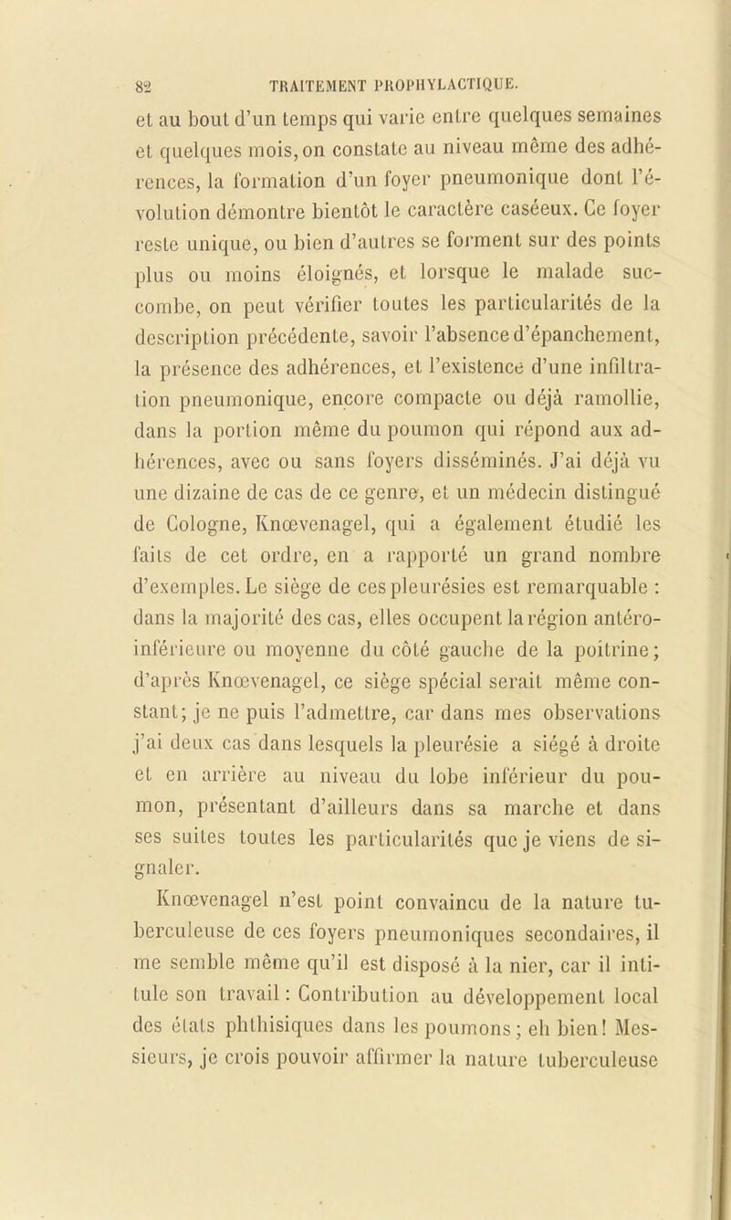 et au bout d'un temps qui varie entre quelques semaines et quelques mois, on constate au niveau même des adhé- rences, la formation d'un foyer pneumonique dont l'é- volution démontre bientôt le caractère caséeux. Ce foyer reste unique, ou bien d'aulres se forment sur des points plus ou moins éloignés, et lorsque le malade suc- combe, on peut vérifier toutes les particularités de la description précédente, savoir l'absence d'épanchement, la présence des adhérences, et l'existence d'une infiltra- tion pneumonique, encore compacte ou déjà ramollie, dans la portion même du poumon qui répond aux ad- hérences, avec ou sans foyers disséminés. J'ai déjà vu une dizaine de cas de ce genre, et un médecin distingué de Cologne, Knœvenagel, qui a également étudié les fails de cet ordre, en a rapporté un grand nombre d'exemples. Le siège de ces pleurésies est remarquable : dans la majorité des cas, elles occupent la région antéro- inférieure ou moyenne du côté gauche de la poitrine; d'après Knœvenagel, ce siège spécial serait même con- stant; je ne puis l'admettre, car dans mes observations j'ai deux cas dans lesquels la pleurésie a siégé à droite et en arrière au niveau du lobe inférieur du pou- mon, présentant d'ailleurs dans sa marche et dans ses suites toutes les particularités que je viens de si- gnaler. Knœvenagel n'est point convaincu de la nature tu- berculeuse de ces foyers pneumoniques secondaires, il me semble même qu'il est disposé à la nier, car il inti- tule son travail : Contribution au développement local des états phthisiques dans les poumons; eh bien! Mes- sieurs, je crois pouvoir affirmer la nature tuberculeuse