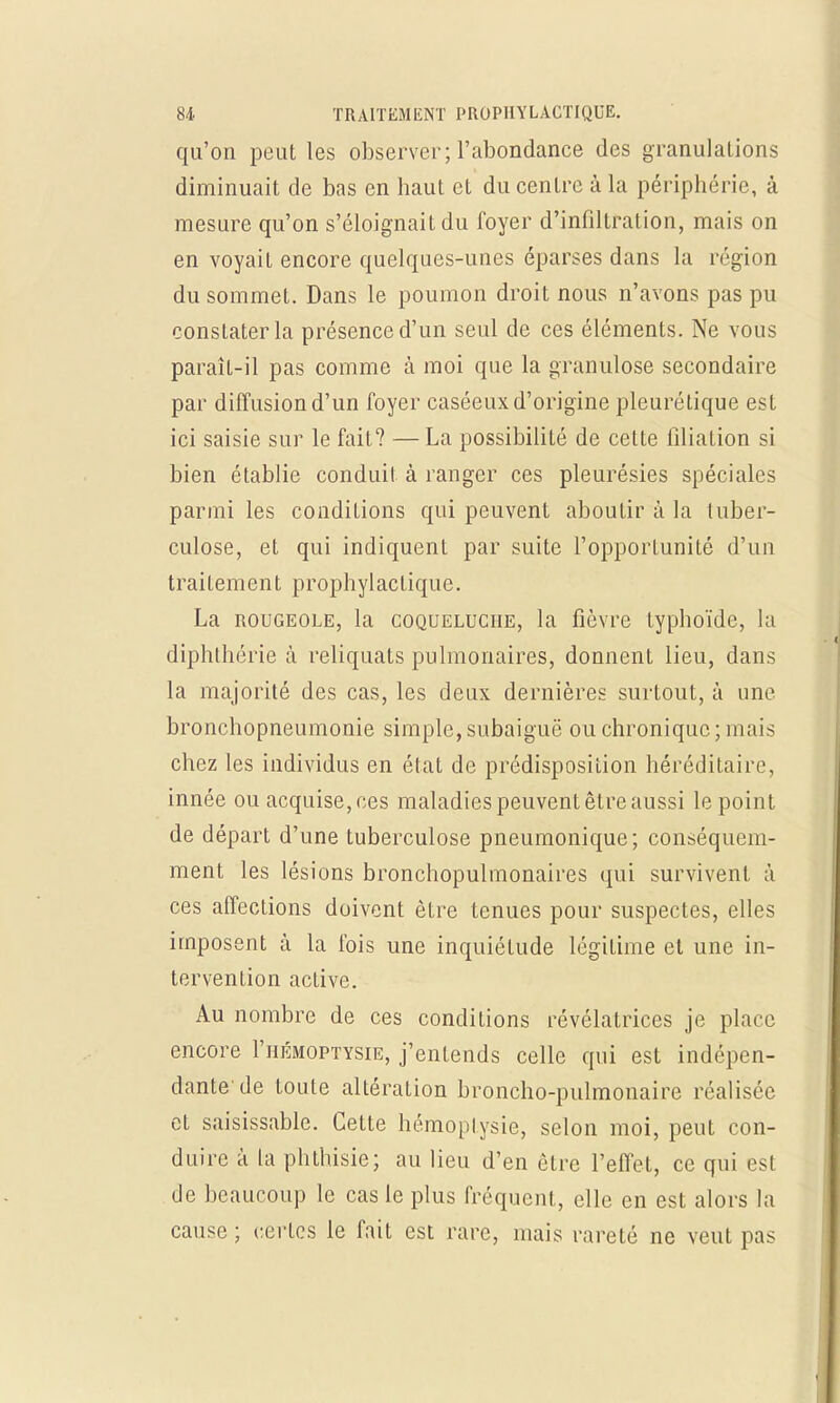 qu'on peut les observer; l'abondance des granulations diminuait de bas en haut et du centre à la périphérie, à mesure qu'on s'éloignait du foyer d'infiltration, mais on en voyait encore quelques-unes éparses dans la région du sommet. Dans le poumon droit nous n'avons pas pu constater la présence d'un seul de ces éléments. Ne vous paraît-il pas comme à moi que la granulose secondaire par diffusion d'un foyer caséeux d'origine pleurétique est ici saisie sur le fait? — La possibilité de cette filiation si bien établie conduit à ranger ces pleurésies spéciales parmi les conditions qui peuvent aboutir à la tuber- culose, et qui indiquent par suite l'opportunité d'un traitement prophylactique. La rougeole, la coqueluche, la fièvre typhoïde, la diphthérie à reliquats pulmonaires, donnent lieu, dans la majorité des cas, les deux dernières surtout, à une bronchopneumonie simple, subaiguë ou chronique; mais chez les individus en état de prédisposition héréditaire, innée ou acquise, ces maladies peuvent être aussi le point de départ d'une tuberculose pneumonique; conséquem- ment les lésions bronchopulmonaires qui survivent à ces affections doivent être tenues pour suspectes, elles imposent à la Ibis une inquiétude légiLime et une in- tervention active. Au nombre de ces conditions révélatrices je place encore I'hémoptysie, j'entends celle qui est indépen- dante de toute altération broncho-pulmonaire réalisée et saisissable. Cette hémoptysie, selon moi, peut con- duire à la phthisie; au lieu d'en être l'effet, ce qui est de beaucoup le cas le plus fréquent, elle en est alors la cause ; certes le fait est rare, mais rareté ne veut pas