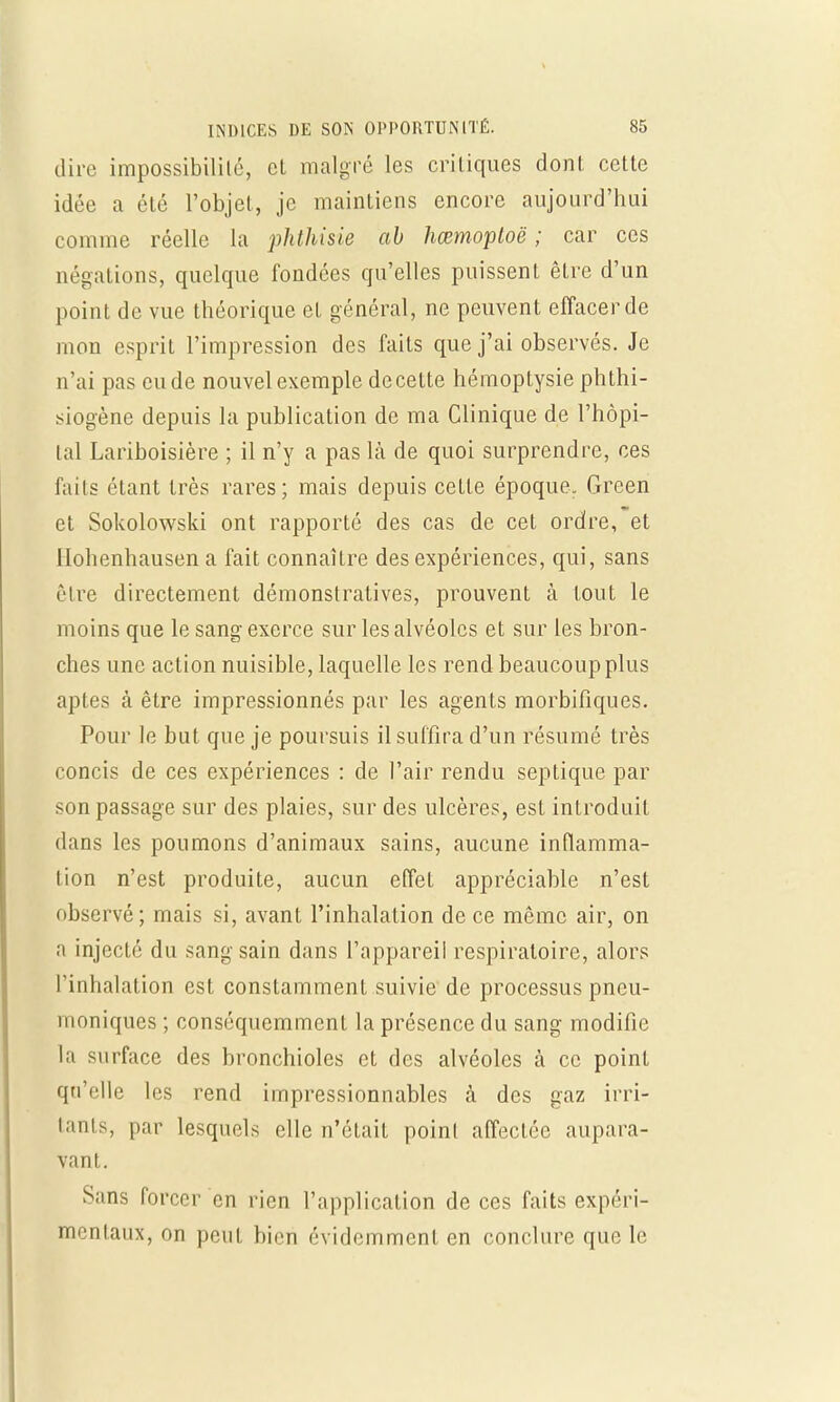 dire impossibilité, cl malgré les critiques dont cette idée a été l'objet, je maintiens encore aujourd'hui comme réelle la phthisie ab hœmoploë ; car ces négations, quelque fondées qu'elles puissent être d'un point de vue théorique et général, ne peuvent effacer de mon esprit l'impression des faits que j'ai observés. Je n'ai pas eu de nouvel exemple de cette hémoptysie phthi- siogène depuis la publication de ma Clinique de l'hôpi- tal Lariboisière ; il n'y a pas là de quoi surprendre, ces faits étant très rares; mais depuis ceLte époque. Green et Sokolowski ont rapporté des cas de cet ordre, et llohenhausen a fait connaître des expériences, qui, sans cire directement démonstratives, prouvent à tout le moins que le sang exerce sur les alvéoles et sur les bron- ches une action nuisible, laquelle les rend beaucoup plus aptes à être impressionnés par les agents morbifiques. Pour le but que je poursuis il suffira d'un résumé très concis de ces expériences : cle l'air rendu septique par son passage sur des plaies, sur des ulcères, est introduit dans les poumons d'animaux sains, aucune inflamma- tion n'est produite, aucun effet appréciable n'est observé; mais si, avant l'inhalation de ce même air, on a injecté du sang sain dans l'appareil respiratoire, alors l'inhalation est constamment suivie de processus pneu- moniques ; conséquemment la présence du sang modifie la surface des bronchioles et des alvéoles à ce point qu'elle les rend impressionnables à des gaz irri- tants, par lesquels elle n'était point affectée aupara- vant. S;ms forcer en rien l'application de ces faits expéri- mentaux, on peut, bien évidemment en conclure que le