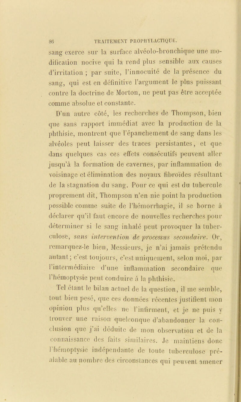 sang exerce sur la surface alvéolo-bronchique une mo- dification nocive qui la rend plus sensible aux causes d'irritation ; par suite, l'innocuité de la présence du sang, qui est en définitive l'argument le plus puissant contre la doctrine de Morton, ne peut pas être acceptée comme absolue et constante. D'un autre côté, les recherches de Thompson, bien que sans rapport immédiat avec la production de la phthisie, montrent que l'épanchement de sang dans les alvéoles peut laisser des traces persistantes, et que dans quelques cas ces effets consécutifs peuvent aller jusqu'à la formation de cavernes, par inflammation de voisinage et élimination des noyaux fibroïdes résultant de la stagnation du sang. Pour ce qui est du tubercule proprement dit, Thompson n'en nie point la production possible comme suite de l'hémorrhagie, il se borne à déclarer qu'il faut encore de nouvelles recherches pour déterminer si le sang inhalé peut provoquer la tuber- culose, sans intervention de processus secondaire. Or, remarquez-le bien, Messieurs, je n'ai jamais prétendu aillant; c'est toujours, c'est uniquement, selon moi, par l'intermédiaire d'une inflammation secondaire que l'hémoptysie peut conduire à la phthisie. Tel étant le bilan actuel de la question, il me semble, tout bien pesé, que ces données récentes justifient mon opinion plus qu'elles ne l'infirment, et je ne puis y trouver une raison quelconque d'abandonner la con- clusion que j'ai déduite de mon observation et de la connaissance des fails similaires. Je maintiens donc riiéinoptysie indépendante de loule tuberculose pré- alable au nombre des circonstances qui peuvent amener