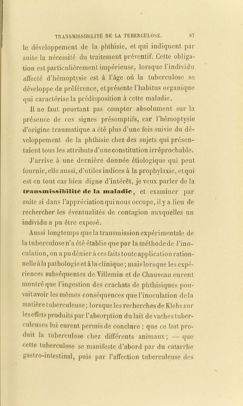 le développement de la phthisie, el qui indiquent par suite la nécessité du traitement préventif. Cette obliga- tion est particulièrement impérieuse, lorsque l'individu affecté d'hémoptysie est à l'âge où la tuberculose se développe de préférence, et présente l'habitus organique qui caractérise la prédisposition à cette maladie. 11 ne faut pourtant pas compter absolument sur la présence de ces signes présomptifs, car l'hémoptysie d'origine traumatique a été plus d'une fois suivie du dé- veloppement de la phthisie chez des sujets qui présen- taient tous les attributs d'une constitution irréprochable. J'arrive à une dernière donnée étiologique qui peut fournir, elle aussi, d'utiles indices à la prophylaxie, et qui est en tout cas bien digne d'intérêt, je veux parler de la traiismissib'ilité fie la maladie, et examiner par suite si dans l'appréciation qui nous occupe, il y a lieu de rechercher les éventualités de contagion auxquelles un individu a pu être exposé. Aussi longtemps que la transmission expérimentale de la tuberculose n'a été établie que par la méthode de l'ino- culation, on apudénier à cesfaitstouteapplication ration- nelle à la pathologie et à la clinique ; mais lorsque les expé- riences subséquentes de Villemin et de Chauveau eurent montré que l'ingestion des crachats de phthisiques pou- vait avoir les mêmes conséquences que l'inoculation delà matière tuberculeuse ; lorsque les recherches de Klebs sur leseffets produits par l'absorption du lait de vaches tuber- culeuses lui eurent permis de conclure : que ce lait pro- duit la tuberculose chez différents animaux; — que cette tuberculose se manifeste d'abord par du catarrhe ^asii'o-intestinal, puis par l'affection tuberculeuse des
