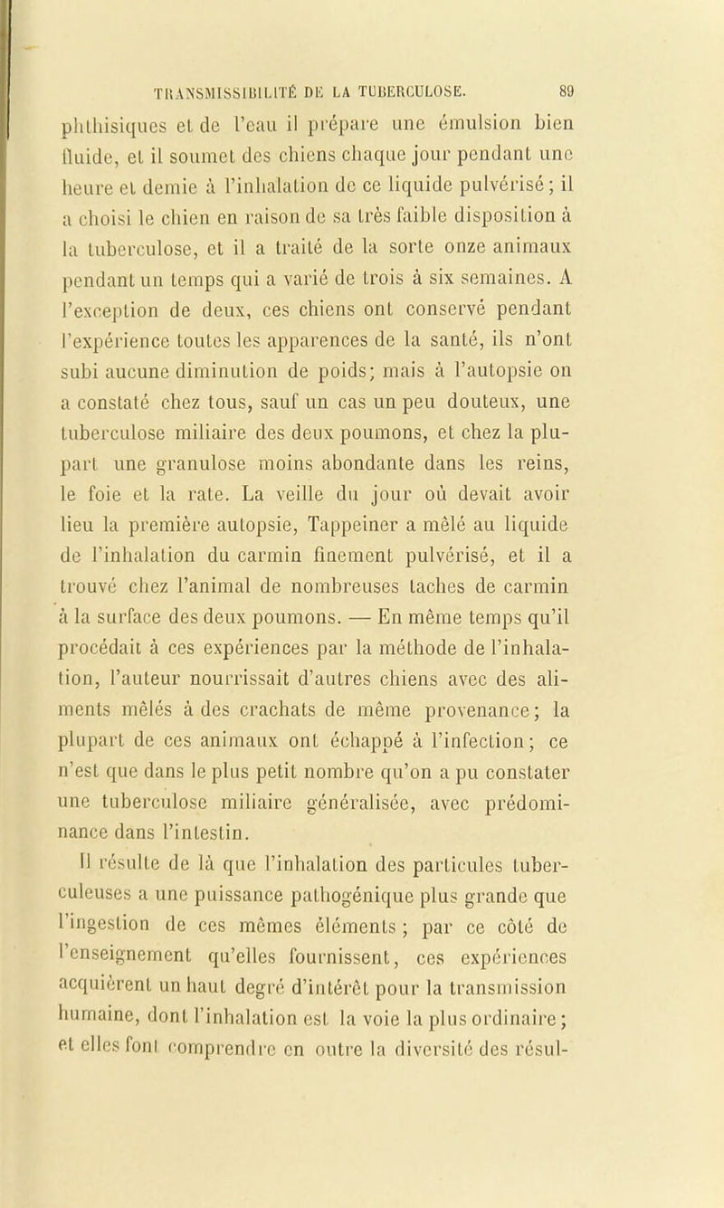 phthisiques cl de l'eau il prépare une émulsion bien H aide, et il soumet des chiens chaque jour pendant une heure el demie à l'inhalation de ce liquide pulvérisé; il a choisi le chien en raison de sa très faible disposition à la tuberculose, et il a traité de la sorte onze animaux pendant un temps qui a varié de trois à six semaines. A l'exception de deux, ces chiens ont conservé pendant l'expérience toutes les apparences de la santé, ils n'ont subi aucune diminution de poids; mais à l'autopsie on a constaté chez tous, sauf un cas un peu douteux, une tuberculose miliaire des deux poumons, et chez la plu- part une granulose moins abondante dans les reins, le foie et la rate. La veille du jour où devait avoir lieu la première autopsie, Tappeiner a mêlé au liquide de l'inhalation du carmin finement pulvérisé, et il a trouvé chez l'animal de nombreuses taches de carmin à la surface des deux poumons. — En même temps qu'il procédait à ces expériences par la méthode de l'inhala- tion, l'auteur nourrissait d'autres chiens avec des ali- ments mêlés à des crachats de même provenance ; la plupart de ces animaux ont échappé à l'infection; ce n'est que dans le plus petit nombre qu'on a pu constater une tuberculose miliaire généralisée, avec prédomi- nance dans l'intestin. 11 résulte de là que l'inhalation des particules tuber- culeuses a une puissance pathogénique plus grande que l'ingestion de ces mêmes éléments ; par ce côté de l'enseignement qu'elles fournissent, ces expériences acquièrent un haut degré d'intérêt pour la transmission humaine, dont l'inhalation est la voie la plus ordinaire ; et elles fonl comprendre en outre la diversité des résul-