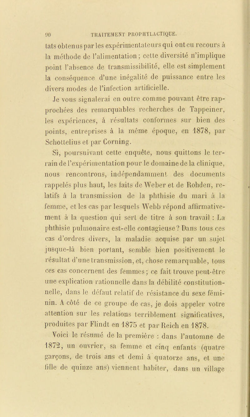 lats obtenus parles expérimentateurs qui ont eu recours à la méthode de l'alimentation; cette diversité n'implique point l'absence de transmissibilité, elle est simplement la conséquence d'une inégalité de puissance entre les divers modes de l'infection artificielle. Je vous signalerai en outre comme pouvant être rap- prochées des remarquables recherches de Tappeiner, les expériences, à résultais conformes sur bien des points, entreprises à la même époque, en 1878, par Scliottelius et par Corning. Si, poursuivant cette enquête, nous quittons le ter- rain de l'expérimentation pour le domaine de la clinique, nous rencontrons, indépendamment des documents rappelés plus haut, les faits de YVeber et de Rohden, re- latifs à la transmission de la phthisie du mari à la femme, et les cas par lesquels Webb répond affirmative- ment à la question qui sert de titre à son travail : La phthisie pulmonaire est-elle contagieuse? Dans tous ces cas d'ordres divers, la maladie acquise par un sujet jusque-là bien portant, semble bien positivement le résultat d'une transmission, et, chose remarquable, tous ces cas concernent des femmes; ce fait trouve peut-être une explication rationnelle dans la débilité constitution- nelle, dans le défaut relatif de résistance du sexe fémi- nin. A côté de ce groupe de cas, je dois appeler votre attention sur les relations terriblement significatives, produites par Flindt en 1875 et par Reich en 1878. Voici le résumé de la première : dans l'automne de 1872, un ouvrier, sa femme et cinq enfants (quatre garçons, de trois ans et demi à quatorze ans, et une fille de quinze ans) viennent habiter, dans un village