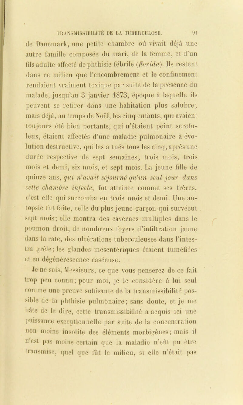 de Danemark, une petite chambre où vivait, déjà une autre famille composée du mari, de la femme, el d'un fHsadulte affecté dephtbisie fébrile ((lorida). Ils restent, dans ce milieu que l'encombrement, et, le confinement, rendaient vraiment toxique par suite de la présence du malade, jusqu'au 3 janvier 4873, époque à laquelle ils peuvent se retirer dans une habitation plus salubre; mais déjà, au temps de Noël, les cinq enfants, qui avaient toujours été bien portants, qui n'étaient point scrofu- leux, étaient affectés d'une maladie pulmonaire à évo- lution destructive, qui les a tués tous les cinq, aprèsune durée respective de sept semaines, trois mois, trois mois et demi, six mois, et sept mois. La jeune fille de quinze ans, qui n'avait séjourné qxCun seul jour clans celte chambre infecte, fut atteinte comme ses frères, c'est elle qui succomba en trois mois et demi. Une au- topsie fut faite, celle du plus jeune garçon qui survécu i sept mois; elle montra des cavernes multiples dans le poumon droit, de nombreux foyers d'infiltration jaune daos la raie, des ulcérations tuberculeuses dans l'intes- tin grêle; les glandes mésentériques étaient tuméfiées cl en dégénérescence caséeuse. .le ne sais, Messieurs, ce que vous penserez de ce fait trop peu connu; pour moi, je le considère à lui seul comme une preuve suffisante de la Iransmissibilité pos- sible de la pblbisie pulmonaire; sans doute, el. je me liâte de le dire, cette Iransmissibilité a acquis ici une puissance exceptionnelle par suite de la concentration non moins insolite des éléments morbigènes; mais il n'est pas moins certain que la maladie n'eût pu cire transmise, quel que fût le milieu, si elle n'était pas
