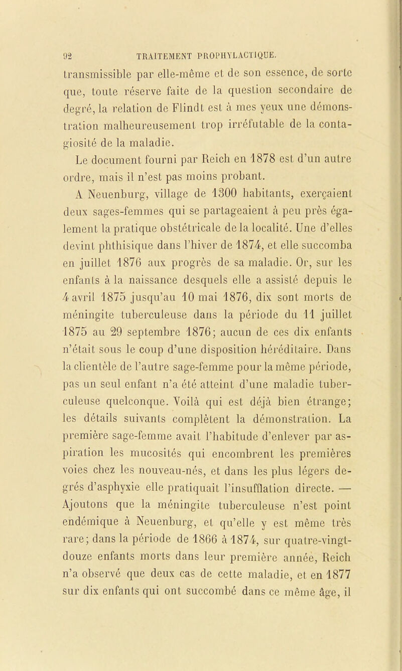 Iransmissible par elle-même et de son essence, de sorte que, toute réserve faite de la question secondaire de degré, la relation de Flindt est à mes yeux une démons- tration malheureusement trop irréfutable de la conta- giosité de la maladie. Le document fourni par Reich en 1878 est d'un autre ordre, mais il n'est pas moins probant. A Neuenburg, village de 1300 habitants, exerçaient deux sages-femmes qui se partageaient à peu près éga- lement la pratique obstétricale de la localité. Une d'elles devint phthisique dans l'hiver de 1874, et elle succomba en juillet 1876 aux progrès de sa maladie. Or, sur les enfants à. la naissance desquels elle a assisté depuis le 4 avril 1875 jusqu'au 10 mai 1876, dix sont morts de méningite tuberculeuse dans la période du 11 juillet 1875 au 29 septembre 1876; aucun de ces dix enfants n'était sous le coup d'une disposition héréditaire. Dans la clientèle de l'autre sage-femme pour la même période, pas un seul enfant n'a été atteint d'une maladie tuber- culeuse quelconque. Voilà qui est déjà bien étrange; les détails suivants complètent la démonstration. La première sage-femme avait l'habitude d'enlever par as- piration les mucosités qui encombrent les premières voies chez les nouveau-nés, et dans les plus légers de- grés d'asphyxie elle pratiquait l'insufflation directe. — Ajoutons que la méningite tuberculeuse n'est point endémique à Neuenburg, et qu'elle y est même très rare; dans la période de 1866 à 187i, sur quatre-vingt- douze enfants morts dans leur première année, Reich n'a observé que deux cas de cette maladie, et en 1877 sur dix enfants qui ont succombé dans ce même âge, il