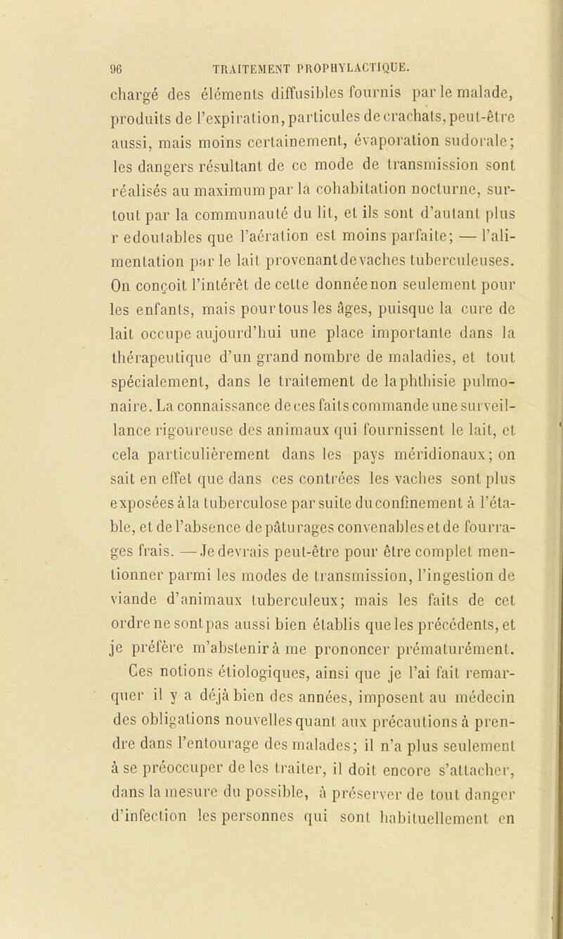chargé des éléments diffusibles fournis par le malade, produits de l'expiration, particules de crachats, peut-être aussi, mais moins certainement, évaporation sudorale; les dangers résultant de ce mode de transmission sont réalisés au maximum par la cohabitation nocturne, sur- tout par la communauté du lit, et ils sont d'autant plus r edoutables que l'aération est moins parfaite; — l'ali- mentation par le lait provenantdevaches tuberculeuses. On conçoit l'intérêt de cette donnée non seulement pour les enfants, mais pourtousles âges, puisque la cure de lait occupe aujourd'hui une place importante dans la thérapeutique d'un grand nombre de maladies, et tout spécialement, dans le traitement de laphthisie pulmo- naire. La connaissance de ces faits commande une surveil- lance rigoureuse des animaux qui fournissent le lait, et cela particulièrement dans les pays méridionaux ; on sait en effet que dans ces contrées les vaches sont plus exposées àla tuberculose par suite du confinement à l'éta- ble, et de l'absence de pâturages convenahles et de fourra- ges frais. —-Je devrais peut-être pour être complet men- tionner parmi les modes de transmission, l'ingestion de viande d'animaux tuberculeux; mais les faits de cet ordre ne sontpas aussi bien établis que les précédents, et je préfère m'abstenir à me prononcer prématurément. Ces notions éliologiques, ainsi que je l'ai fait remar- quer il y a déjà bien des années, imposent au médecin des obligations nouvelles quant aux précautions à pren- dre dans l'entourage des malades; il n'a plus seulement à se préoccuper de les traiter, il doit encore s'attacher, dans la mesure du possible, à préserver de tout danger d'infection les personnes qui sont habituellement en