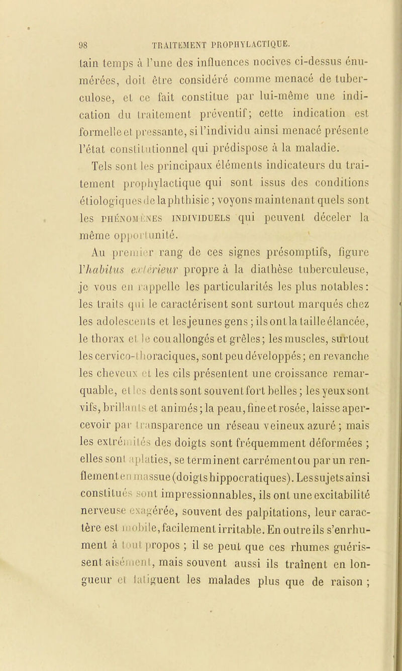 lain temps à l'une des influences nocives ci-dessus énu- mérées, doit être considéré comme menacé de tuber- culose, et ce fait constitue par lui-même une indi- cation du traitement préventif; cette indication est formelie et pressante, si l'individu ainsi menacé présente l'état constitutionnel qui prédispose à la maladie. Tels sont les principaux éléments indicateurs du trai- tement prophylactique qui sont issus des conditions écologiques de laphthisie ; voyons maintenant quels sont les phénomènes individuels qui peuvent déceler la même opportunité. Au premi r rang de ces signes présomptifs, figure Yhabitus e < rieur propre à la dialhèse tuberculeuse, je vous eu rappelle les particularités les plus notables: les traits qui le caractérisent sont surtout marqués chez les adolescents et lesjeunes gens ; ilsontla lailleélancée, le thorax elle cou allongés et grêles; les muscles, surtout lescervico-ihoraciques, sont peu développés; en revanche les cheveux et les cils présentent une croissance remar- quable, cl iis dents sont souvent fort belles ; les yeux sont vils, brillants et animés; la peau, fine et rosée, laisse aper- cevoir par transparence un réseau veineux azuré ; mais les extrén ités des doigts sont fréquemment déformées ; elles soni tplaties, se terminent carrémentou par un ren- flement c ; 11 massue (doigts hippocratiques). Lessujets ainsi constitué ont impressionnables, ils ont une excitabilité nerveuse exagérée, souvent des palpitations, leur carac- tère est toi i bi le, facilement irritable. En outre ils s'enrhu- ment à toul propos ; il se peut que ces rhumes guéris- sent aisément, mais souvent aussi ils traînent en lon- gueur ei laliguent les malades plus que de raison;
