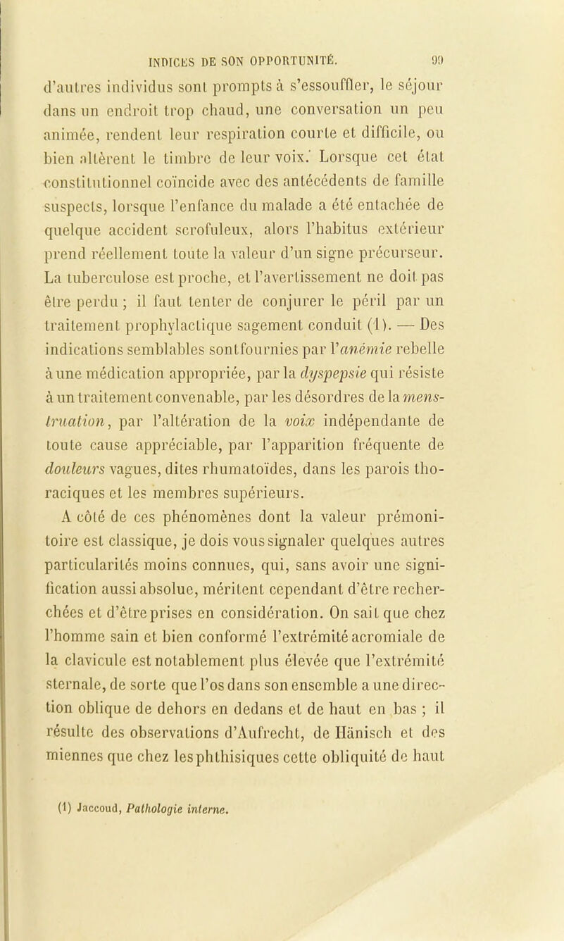 d'autres individus sont prompts à s'essouffler, le séjour dans un endroit trop chaud, une conversation un peu animée, rendent leur respiration courte et difficile, ou bien altèrent le timbre de leur voix.' Lorsque cet état constitutionnel coïncide avec des antécédents de famille suspects, lorsque l'enfance du malade a été entachée de quelque accident scrofuleux, alors l'habitus extérieur prend réellement toute la valeur d'un signe précurseur. La tuberculose est proche, et l'avertissement ne doit pas être perdu ; il faut tenter de conjurer le péril par un traitement prophylactique sagement conduit (1). — Des indications semblables sontfournies par Y anémie rebelle à une médication appropriée, parla dyspepsie qui résiste à un traitement convenable, par les désordres de la mens- truation, par l'altération de la voix indépendante de loute cause appréciable, par l'apparition fréquente de douleurs vagues, dites rhumatoïdes, dans les parois tho- raciques et les membres supérieurs. A côté de ces phénomènes dont la valeur prémoni- toire est classique, je dois vous signaler quelques autres particularités moins connues, qui, sans avoir une signi- fication aussi absolue, méritent cependant d'être recher- chées et d'être prises en considération. On sait que chez l'homme sain et bien conformé l'extrémité acromiale de la clavicule est notablement plus élevée que l'extrémité sternale, de sorte que l'os dans son ensemble a une direc- tion oblique de dehors en dedans et de haut en bas ; il résulte des observations d'Aufrecht, de Hànisch et des miennes que chez lesphthisiques cette obliquité de haut (1) Jaccoud, Pathologie interne.