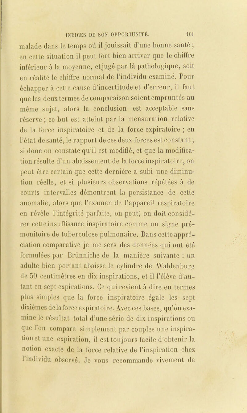 malade dans le temps où il jouissait d'une bonne santé ; en celte situation il peut fort bien arriver que le chiffre inférieur à la moyenne, et jugé par là pathologique, soit en réalité le chiffre normal de l'individu examiné. Pour échapper à cette cause d'incertitude et d'erreur, il faut que les deux termes de comparaison soient empruntés au même sujet, alors la conclusion est acceptable sans réserve ; ce but est atteint par la mensuration relative de la force inspiraloire et de la force expiratoire ; en l'état de santé, le rapport de ces deux forces est constant ; si donc on constate qu'il est modifié, et que la modifica- tion résulte d'un abaissement de la force inspiratoire, on peut être certain que cette dernière a subi une diminu- tion réelle, et si plusieurs observations répétées à de courts intervalles démontrent la persistance de cette anomalie, alors que l'examen de l'appareil respiratoire en révèle l'intégrité parfaite, on peut; on doit considé- rer cette insuffisance inspiraloire comme un signe pré- monitoire de tuberculose pulmonaire. Dans cette appré- ciation comparative je me sers des données qui ont été formulées par Brùnniche de la manière suivante : un adulte bien portant abaisse le cylindre de Waldenburg de 50 centimètres en dix inspirations, et il l'élève d'au- tant en sept expirations. Ce qui revient à dire en termes plus simples que la force inspiratoire égale les sept dixièmes delaforcc expiratoire. Avec ces bases, qu'on exa- mine le résultat total d'une série de dix inspirations ou que l'on compare simplement par couples une inspira- tionct une expiration, il est toujours facile d'obtenir la notion exacte de la force relative de l'inspiration chez l'individu observé. Je vous recommande vivement de