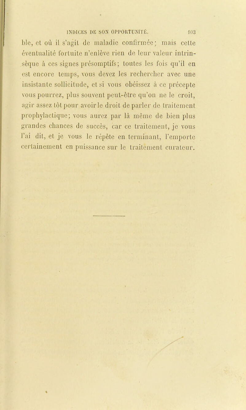 ble, et où il s'agit de maladie confirmée; mais celle éventualité fortuite n'enlève rien de leur valeur intrin- sèque à ces signes présomptifs; toutes les fois qu'il en est encore temps, vous devez les rechercher avec une insistante sollicitude, et si vous obéissez à ce précepte vous pourrez, plus souvent peut-être qu'on ne le croit, agir assez tôt pour avoir le droit déparier de traitement prophylactique; vous aurez par là même de bien plus grandes chances de succès, car ce traitement, je vous l'ai dit, et je vous le répète en terminant, l'emporte certainement en puissance sur le traitement curateur.