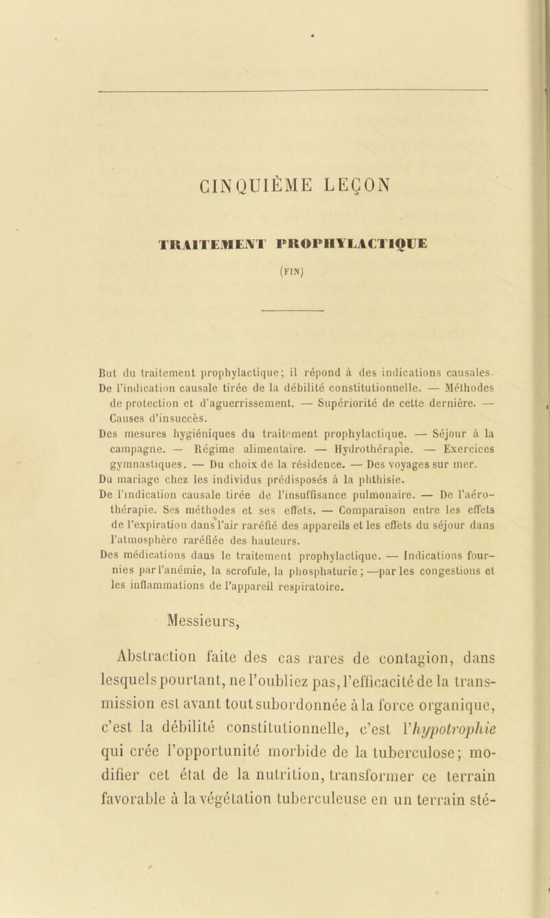 CINQUIÈME LEÇON TRAITEMENT PROPHYLACTIQUE (FIN) But du traitement prophylactique; il répond à des indications causales. De l'indication causale tirée de la débilité constitutionnelle. — Méthodes de protection et d'aguerrissement. — Supériorité de celte dernière. — Causes d'insuccès. Des mesures hygiéniques du traitement prophylactique. — Séjour à la campagne. — Régime alimentaire. — Hydrothérapie. — Exercices gymnasliques. — Du choix de la résidence. — Des voyages sur mer. Du mariage chez les individus prédisposés à la phthisie. De l'indication causale tirée de l'insuffisance pulmonaire. — De l'aéro- thérapic. Ses méthodes et ses effets. — Comparaison entre les effets de l'expiration dans l'air raréfié des appareils et les effets du séjour dans l'atmosphère raréfiée des hauteurs. Des médications daas le traitement prophylactique. — Indications four- nies par l'anémie, la scrofule, la phosphaturie ;—parles congestions et les inflammations de l'appareil respiratoire. Messieurs, Abstraction faite des cas rares de contagion, dans lesquels pourtant, ne l'oubliez pas, l'efficacité de la trans- mission esL avant tout subordonnée àla force organique, c'est la débilité constitutionnelle, c'est Yhypotrophie qui crée l'opportunité morbide de la tuberculose; mo- difier cet étal de la nutrition, transformer ce terrain favorable à la végétation tuberculeuse en un terrain sté-