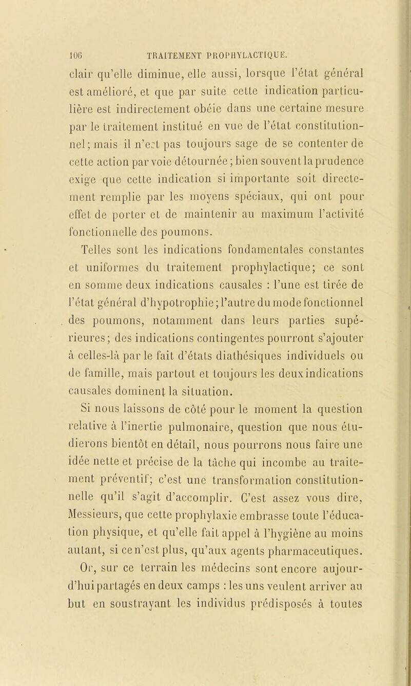 clair qu'elle diminue, elle aussi, lorsque l'état général est amélioré, et que par suite cette indication particu- lière est indirectement obéie dans une certaine mesure par le traitement institué en vue de l'état constitution- nel; mais il n'e:t pas toujours sage de se contenter de cette action par voie détournée; bien souvent la prudence exige que cette indication si importante soit directe- ment remplie par les moyens spéciaux, qui onL pour effet de porter et de maintenir au maximum l'activité fonctionnelle des poumons. Telles sont les indications fondamentales constantes et uniformes du traitemenl prophylactique; ce sont en somme deux indications causales : l'une est tirée de l'état général d'hypotrophic; l'autre du mode fonctionnel des poumons, notamment dans leurs parties supé- rieures; des indications contingentes pourront s'ajouter à celles-là parle fait d'états diathésiques individuels ou de famille, mais partout et toujours les deux indications causales dominent la situation. Si nous laissons de côté pour le moment la question relative à l'inertie pulmonaire, question que nous étu- dierons bientôt en détail, nous pourrons nous faire une idée nette et précise de la tâche qui incombe au traite- ment préventif; c'est une transformation constitution- nelle qu'il s'agit d'accomplir. C'est assez vous dire. Messieurs, que cette prophylaxie embrasse toute l'éduca- tion physique, et qu'elle fait appel à l'hygiène au moins autant, si ce n'est plus, qu'aux agents pharmaceutiques. Or, sur ce terrain les médecins sont encore aujour- d'hui partagés en deux camps : les uns veulent arriver au but en soustrayant les individus prédisposés à toutes