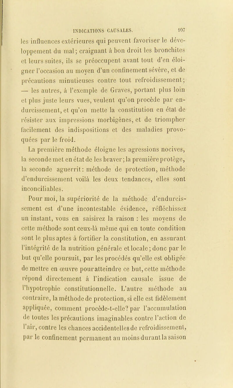 les influences extérieures qui peuvent favoriser le déve- loppement du mal; craignant à bon droit les bronchites et leurs suites, ils se préoccupent avant tout d'en éloi- gner l'occasion au moyen d'un confinement sévère, et de précautions minutieuses contre tout refroidissement; — les autres, à l'exemple de Graves, portant plus loin et plus juste leurs vues, veulent qu'on procède par en- durcissement, et qu'on mette la constitution en état de résister aux impressions morbigènes, et de triompher facilement des indispositions et des maladies provo- quées par le froid. La première méthode éloigne les agressions nocives, la seconde met en état de les braver; la première protège, la seconde aguerrit: méthode de protection, méthode d'endurcissement voilà les deux tendances, elles sont inconciliables. Pour moi, la supériorité de la méthode d'endurcis- sement est d'une incontestable évidence, réfléchissez un instant, vous en saisirez la raison : les moyens de cette méthode sont ceux-là même qui en toute condition sont le plus aptes à fortifier la constitution, en assurant l'intégrité de la nutrition générale et locale; donc par le but qu'elle poursuit, par les procédés qu'elle est obligée de mettre en œuvre pouratteindre ce but, cette méthode répond directement à l'indication causale issue de l'hypotrophie constitutionnelle. L'autre méthode au contraire, la méthode de protection, si elle est fidèlement appliquée, comment procède-t-elle? par l'accumulation de toutes les précautions imaginables contre l'action de l'air, contre les chances accidentelles de refroidissement, par le confinement permanent au moins durant la saison