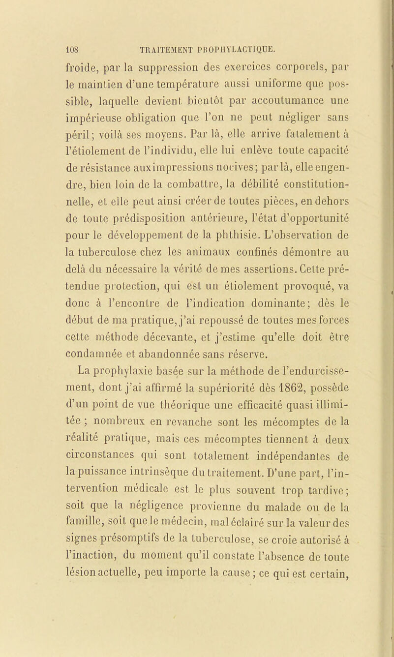 froide, par la suppression des exercices corporels, par le maintien d'une température aussi uniforme que pos- sible, laquelle devient bientôt, par accoutumance une impérieuse obligation que l'on ne peut négliger sans péril; voilà ses moyens. Par là, elle arrive fatalement à l'étiolement de l'individu, elle lui enlève toute capacité de résistance aux impressions nocives; par là, elleengen- dre, bien loin de la combattre, la débilité constitution- nelle, et elle peut ainsi créer de toutes pièces, en dehors de toute prédisposition antérieure, l'état d'opportunité pour le développement de la phthisie. L'observation de la tuberculose chez les animaux confinés démontre au delà du nécessaire la vérité de mes assertions. Celte pré- tendue protection, qui est un étiolement provoqué, va donc à l'encontre de l'indication dominante; dès le début de ma pratique, j'ai repoussé de toutes mes forces cette méthode décevante, et j'estime qu'elle doit être condamnée et abandonnée sans réserve. La prophylaxie basée sur la méthode de l'endurcisse- ment, dont j'ai affirmé la supériorité dès 4862, possède d'un point de vue théorique une efficacité quasi illimi- tée ; nombreux en revanche sont les mécomptes de la réalité pratique, mais ces mécomptes tiennent à deux circonstances qui sont totalement indépendantes de la puissance intrinsèque du traitement. D'une part, l'in- tervention médicale est le plus souvent trop tardive; soit que la négligence provienne du malade ou de la famille, soit que le médecin, mal éclairé sur la valeur des signes présomptifs de la tuberculose, se croie autorisé à l'inaction, du moment qu'il constate l'absence de toute lésion actuelle, peu importe la cause ; ce qui est certain,