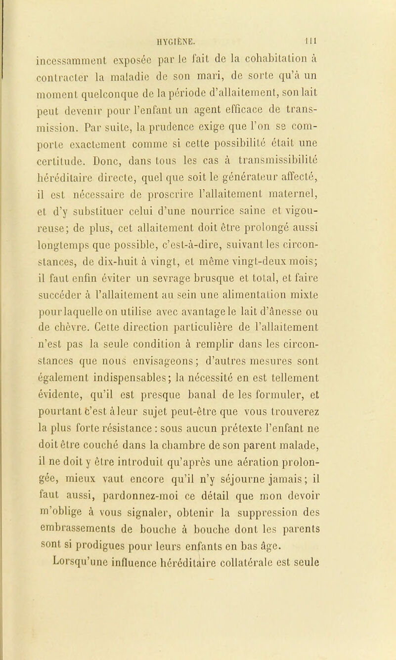 incessamment exposée par le fait de la cohabitation à contracter la maladie de son mari, de sorte qu'à un moment quelconque de la période d'allaitement, son lait peut devenir pour l'enfant un agent efficace de trans- mission. Par suite, la prudence exige que l'on se com- porte exactement comme si cette possibilité était une certitude. Donc, dans tous les cas à transmissibilité héréditaire directe, quel que soit le générateur affecté, il est nécessaire de proscrire l'allaitement maternel, et d'y substituer celui d'une nourrice saine et vigou- reuse; de plus, cet allaitement doit être prolongé aussi longtemps que possible, c'est-à-dire, suivant les circon- stances, de dix-huit à vingt, et même vingt-deux mois; il faut enfin éviter un sevrage brusque et total, et faire succéder à l'allaitement au sein une alimentation mixte pour laquelle on utilise avec avantagele lait d'ânesse ou de chèvre. Cette direction particulière de l'allaitement n'est pas la seule condition à remplir dans les circon- stances que nous envisageons; d'autres mesures sont également indispensables; la nécessité en est tellement évidente, qu'il est presque banal de les formuler, et pourtant c'est à leur sujet peut-être que vous trouverez la plus forte résistance : sous aucun prétexte l'enfant ne doit être couché dans la chambre de son parent malade, il ne doit y être introduit qu'après une aération prolon- gée, mieux vaut encore qu'il n'y séjourne jamais ; il faut aussi, pardonnez-moi ce détail que mon devoir m'oblige à vous signaler, obtenir la suppression des embrassements de bouche à bouche dont les parents sont si prodigues pour leurs enfants en bas âge. Lorsqu'une influence héréditaire collatérale est seule