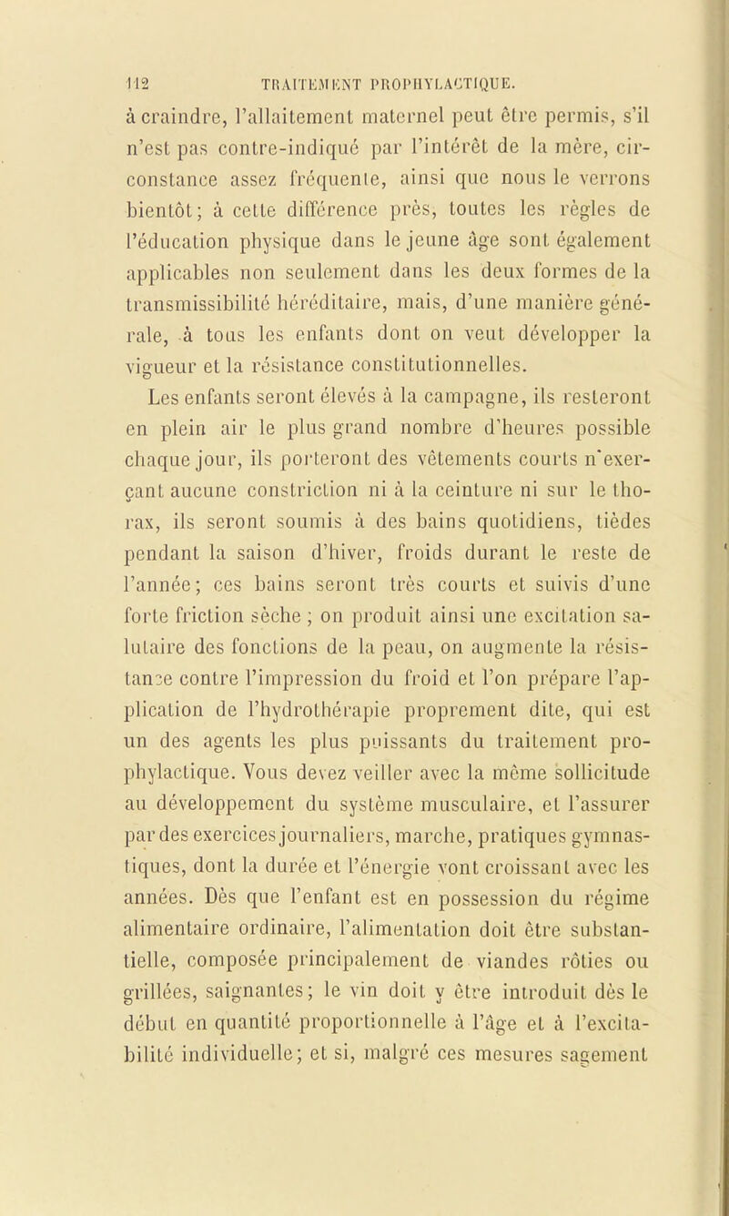 à craindre, l'allaitement maternel peut être permis, s'il n'est pas contre-indiqué par l'intérêt de la mère, cir- constance assez fréquenie, ainsi que nous le verrons bientôt; à cette différence près, toutes les règles de l'éducation physique dans le jeune âge sont également applicables non seulement dans les deux formes de la transmissibilité héréditaire, mais, d'une manière géné- rale, à tous les enfants dont on veut développer la vigueur et la résistance constitutionnelles. Les enfants seront élevés à la campagne, ils resteront en plein air le plus grand nombre d'heures possible chaque jour, ils porteront des vêtements courts n'exer- çant aucune constriction ni à la ceinture ni sur le tho- rax, ils seront soumis à des bains quotidiens, tièdes pendant la saison d'hiver, froids durant le reste de l'année; ces bains seronL très courts et suivis d'une forte friction sèche ; on produit ainsi une excitation sa- lutaire des fonctions de la peau, on augmente la résis- tance contre l'impression du froid et l'on prépare l'ap- plication de l'hydrothérapie proprement dite, qui est un des agents les plus puissants du traitement pro- phylactique. Vous devez veiller avec la même sollicitude au développement du système musculaire, et l'assurer par des exercices journaliers, marche, pratiques gymnas- tiques, dont la durée et l'énergie vont croissant avec les années. Dès que l'enfant est en possession du régime alimentaire ordinaire, l'alimentation doit être substan- tielle, composée principalement de viandes rôties ou grillées, saignantes; le vin doit y être introduit dès le début en quantité proportionnelle à l'âge et à l'excita- bilité individuelle; et si, malgré ces mesures sagement
