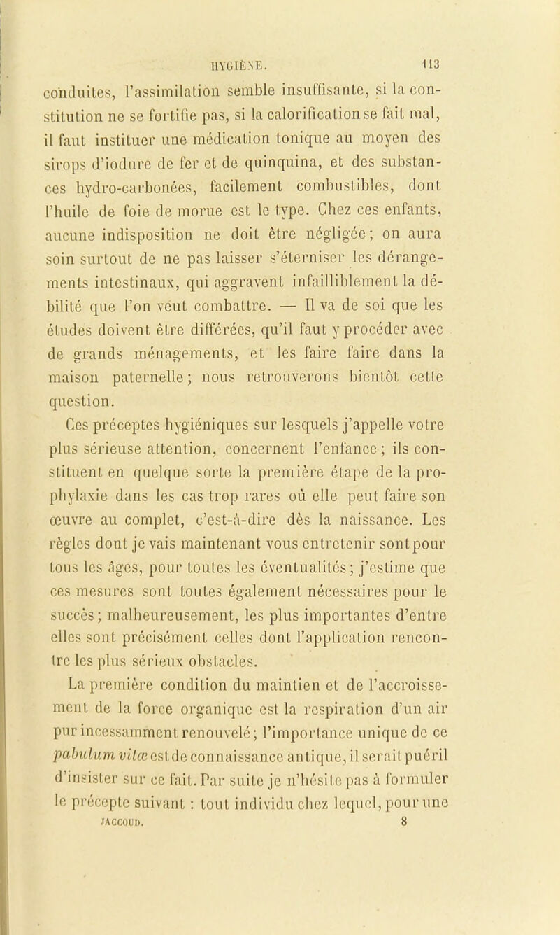conduites, l'assimilation semble insuffisante, si la con- stitution ne se fortifie pas, si la calorificationse fait mal, il faut instituer une médication tonique au moyen des sirops d'iodare de fer et de quinquina, et des substan- ces hydro-carbonées, facilement combustibles, dont l'huile de foie de morue est le type. Chez ces enfants, aucune indisposition ne doit être négligée; on aura soin surtout de ne pas laisser s'éterniser les dérange- ments intestinaux, qui aggravent infailliblement la dé- bilité que l'on veut combattre. — Il va de soi que les éludes doivent être différées, qu'il faut y procéder avec de grands ménagements, et les faire faire dans la maison paternelle ; nous retrouverons bientôt cette question. Ces préceptes hygiéniques sur lesquels j'appelle votre plus sérieuse attention, concernent l'enfance; ils con- stituent en quelque sorte la première étape de la pro- phylaxie dans les cas trop rares où elle peut faire son œuvre au complet, c'est-à-dire dès la naissance. Les règles dont je vais maintenant vous entretenir sont pour tous les dges, pour toutes les éventualités; j'estime que ces mesures sont toutes également nécessaires pour le succès; malheureusement, les plus importantes d'entre elles sont précisément celles dont l'application rencon- Irc les plus sérieux obstacles. La première condition du maintien et de l'accroisse- ment de la force organique est la respiration d'un air pur incessamment renouvelé; l'importance unique de ce pabulum vitœ estde connaissance antique, il serait puéril d'insister sur ce fait. Par suite je n'hésite pas à formuler le précepte suivant : tout individu chez lequel, pour une jaccoud. 8