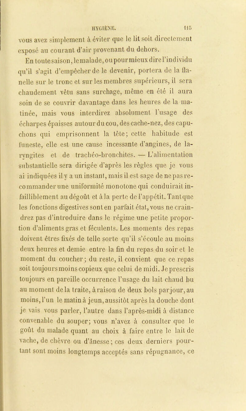vous avez simplement à éviter que le lit soit directement exposé au courant d'air provenant du dehors. En toutesaison,lemalade,oupourmieuxdirerindividu qu'il s'agit d'empêcher de le devenir, portera de la 11a- nelle sur le tronc et sur les membres supérieurs, il sera chaudement vêtu sans surchage, même en été il aura soin de se couvrir davantage dans les heures de la ma- tinée, mais vous interdirez absolument l'usage des écharpes épaisses autour du cou, des cache-nez, des capu- chons qui emprisonnent la tête; cette habitude est funeste, elle est une cause incessante d'angines, de la- ryngites et de trachéo-bronchités. — L'alimentation substantielle sera dirigée d'après les règles que je vous ai indiquées il y a un instant, mais il est sage de ne pas re- commander une uniformité monotone qui conduirait in- failliblement au dégoût et à la perte de l'appétit. Tant que les fonctions digestives sont en parfait état, vous ne crain- drez pas d'introduire dans le régime une petite propor- tion d'aliments gras et féculents. Les moments des repas doivent êtres fixés de telle sorte qu'il s'écoule au moins deux heures et demie entre la fin du repas du soir et le moment du coucher; du reste, il convient que ce repas soit toujours moins copieux que celui de midi. Je prescris toujours en pareille occurrence l'usage du lait chaud bu au moment delà traite, à raison de deux bols par jour, au moins, l'un le matin à jeun, aussitôt après la douche dont je vais vous parler, l'autre dans l'après-midi à dislance convenable du souper; vous n'avez à consulter que le goût du malade quant au choix à faire entre le lait de vache, de chèvre ou d'ànesse;ces deux derniers pour- tant sont moins longtemps acceptés sans répugnance, ce
