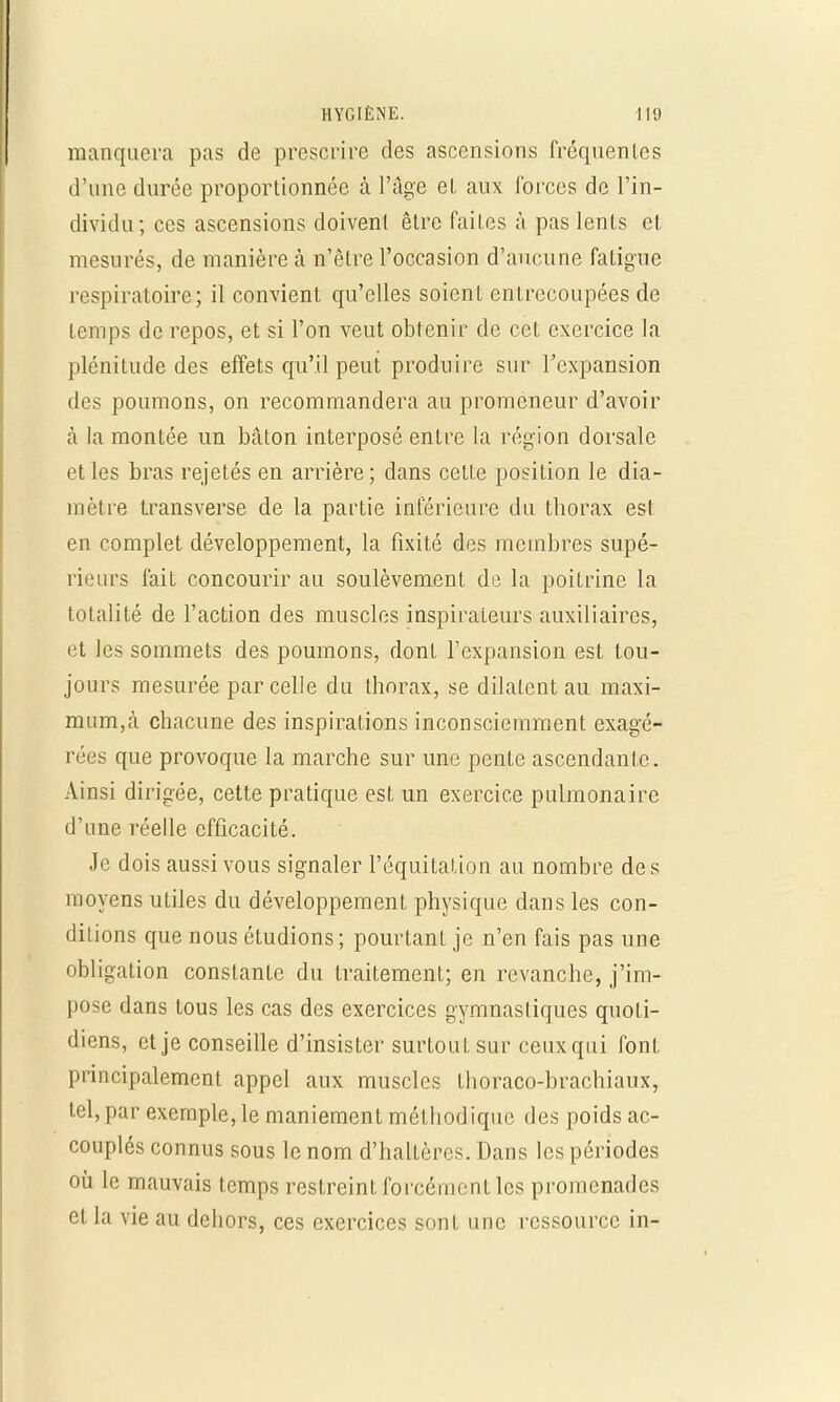 manquera pas de prescrire des ascensions fréquentes d'une durée proportionnée à l'âge et aux forces de l'in- dividu; ces ascensions doivent être faites à pas lents et mesurés, de manière à n'être l'occasion d'aucune fatigue respiratoire; il convient qu'elles soient entrecoupées de temps de repos, et si l'on veut obtenir de cet exercice la plénitude des effets qu'il peut produire sur l'expansion des poumons, on recommandera au promeneur d'avoir à la montée un bâton interposé entre la région dorsale et les bras rejetés en arrière ; dans cette position le dia- mètre transverse de la partie inférieure du thorax est en complet développement, la fixité des membres supé- rieurs fait concourir au soulèvement de la poitrine la totalité de l'action des muscles inspirateurs auxiliaires, et les sommets des poumons, dont l'expansion est tou- jours mesurée parcelle du thorax, se dilatent au maxi- mum^ chacune des inspirations inconsciemment exagé- rées que provoque la marche sur une pente ascendante. Ainsi dirigée, cette pratique est un exercice pulmonaire d'une réelle efficacité. Je dois aussi vous signaler l'équitation au nombre des moyens utiles du développement physique dans les con- ditions que nous étudions; pourtant je n'en fais pas une obligation constante du traitement; en revanche, j'im- pose dans tous les cas des exercices gymnastiques quoti- diens, et je conseille d'insister surtout sur ceux qui font principalement appel aux muscles thoraco-brachiaux, tel, par exemple, le maniement méthodique des poids ac- couplés connus sous le nom d'haltères. Dans les périodes où le mauvais temps restreint forcément les promenades et la vie au dehors, ces exercices sont une ressource in-