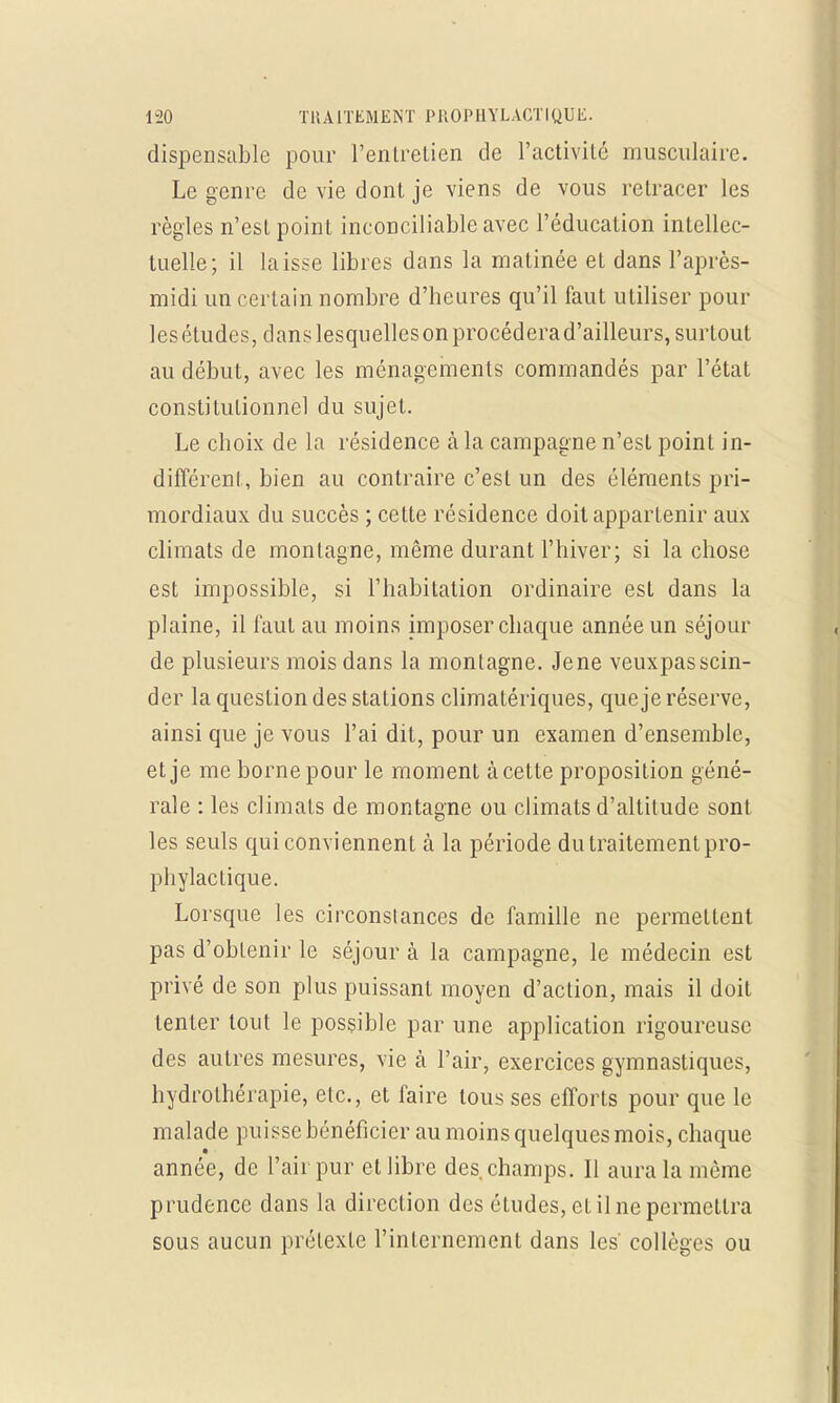 dispensable pour l'entretien de l'activité musculaire. Le genre de vie dont je viens de vous retracer les règles n'est point inconciliable avec l'éducation intellec- tuelle; il laisse libres dans la matinée et dans l'après- midi un certain nombre d'heures qu'il faut utiliser poul- ies études, clans lesquelles on procédera d'ailleurs, surtout au début, avec les ménagements commandés par l'état constitutionnel du sujet. Le choix de la résidence à la campagne n'est point in- différent, bien au contraire c'est un des éléments pri- mordiaux du succès ; cette résidence doit appartenir aux climats de montagne, même durant l'hiver; si la chose est impossible, si l'habitation ordinaire est dans la plaine, il faut au moins imposer chaque année un séjour de plusieurs mois dans la montagne. Jene veuxpasscin- der la question des stations climatériques, que je réserve, ainsi que je vous l'ai dit, pour un examen d'ensemble, et je me borne pour le moment à cette proposition géné- rale : les climats de montagne ou climats d'altitude sont les seuls qui conviennent à la période du traitement pro- phylactique. Lorsque les circonstances de famille ne permettent pas d'obtenir le séjour à la campagne, le médecin est privé de son plus puissant moyen d'action, mais il doit tenter tout le possible par une application rigoureuse des autres mesures, vie à l'air, exercices gymnastiques, hydrothérapie, etc., et faire tous ses efforts pour que le malade puisse bénéficier au moins quelques mois, chaque année, de l'air pur et libre des champs. Il aura la môme prudence dans la direction des études, et il ne permettra sous aucun prétexte l'internement dans les collèges ou