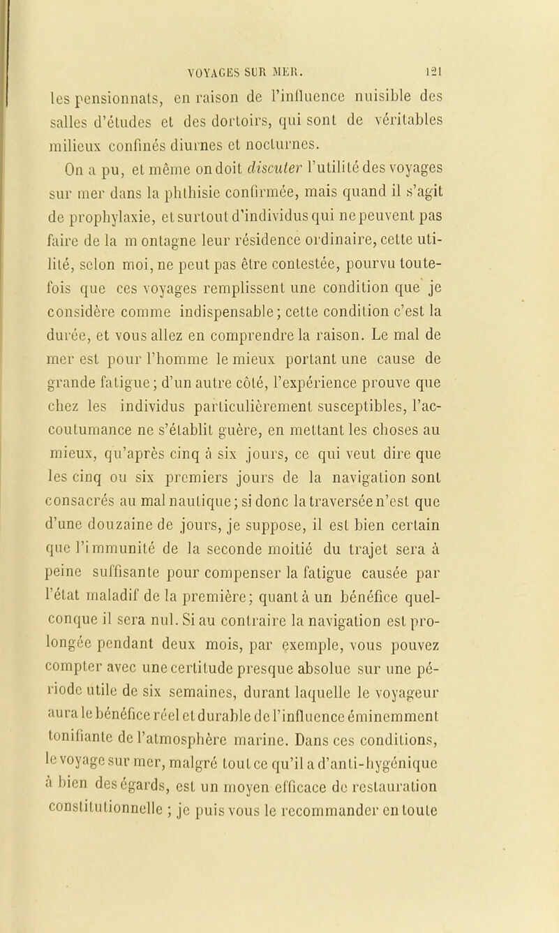 les pensionnats, en raison de l'influence nuisible des salles d'éludés et des dortoirs, qui sont de véritables milieux confinés diurnes et nocturnes. On a pu, et même on doit discuter l'utilité des voyages sur mer dans la phthisie confirmée, mais quand il s'agit de prophylaxie, et surtout d'individus qui ne peuvent pas faire de la m ontagne leur résidence ordinaire, cette uti- lilé, selon moi, ne peut pas être contestée, pourvu toute- fois que ces voyages remplissent une condition que je considère comme indispensable; cette condition c'est la durée, et vous allez en comprendre la raison. Le mal de mer est pour l'homme le mieux portant une cause de grande fatigue; d'un autre côté, l'expérience prouve que chez les individus particulièrement susceptibles, l'ac- coutumance ne s'établit guère, en mettant les choses au mieux, qu'après cinq à six jours, ce qui veut dire que les cinq ou six premiers jours de la navigation sont consacrés au mal nautique; si donc la traversée n'est que d'une douzaine de jours, je suppose, il est bien certain que l'immunité de la seconde moitié du trajet sera à peine suffisante pour compenser la fatigue causée par l'état maladif de la première; quant à un bénéfice quel- conque il sera nul. Si au contraire la navigation est pro- longée pendant deux mois, par exemple, vous pouvez compter avec une certitude presque absolue sur une pé- riode utile de six semaines, durant laquelle le voyageur aura le bénéfice réel et durable de l'influence éminemment tonifiante de l'atmosphère marine. Dans ces conditions, le voyage sur mer, malgré ton t ce qu'il a d'an ti-hygénique à bien des égards, est un moyen efficace de restauration constitutionnelle ; je puis vous le recommander en toute