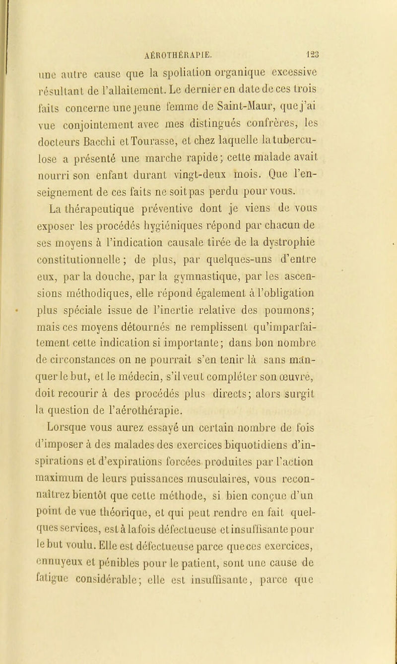 une autre cause que la spolialion organique excessive résultant de L'allaitement. Le dernier en daledeces Irois faits concerne une jeune femme de Saint-Maur, que j'ai vue conjointement avec mes distingués confrères, les docteurs Bacchi etTourasse, et chez laquelle la tubercu- lose a présenté une marche rapide; cette malade avait nourri son enfant durant vingt-deux mois. Que l'en- seignement de ces faits ne soitpas perdu pour vous. La thérapeutique préventive dont je viens de vous exposer les procédés hygiéniques répond par chacun de ses moyens à l'indication causale tirée de la dystrophie constitutionnelle ; de plus, par quelques-uns d'entre eux, par la douche, par la gymnastique, par les ascen- sions méthodiques, elle répond également, à l'obligation plus spéciale issue de l'inertie relative des poumons; mais ces moyens détournés ne remplissent qu'imparfai- tement cette indication si importante; dans bon nombre de circonstances on ne pourrait s'en tenir là sans man- quer le but, et le médecin, s'il veut compléter son œuvre, doit recourir à des procédés plus directs; alors surgit la question de l'aérothérapie. Lorsque vous aurez essayé un certain nombre de fois d'imposer à des malades des exercices biquotidiens d'in- spirations et d'expirations forcées produites par l'action maximum de leurs puissances musculaires, vous recon- naîtrez bientôt que cette méthode, si bien conçue d'un point de vue théorique, et qui peut rendre en fait quel- ques services, eslàlafois défectueuse et insuffisante pour le but voulu. Elle est défectueuse parce queces exercices, ennuyeux et pénibles pour le patient, sont une cause de fatigue considérable; elle est insuffisante, parce que