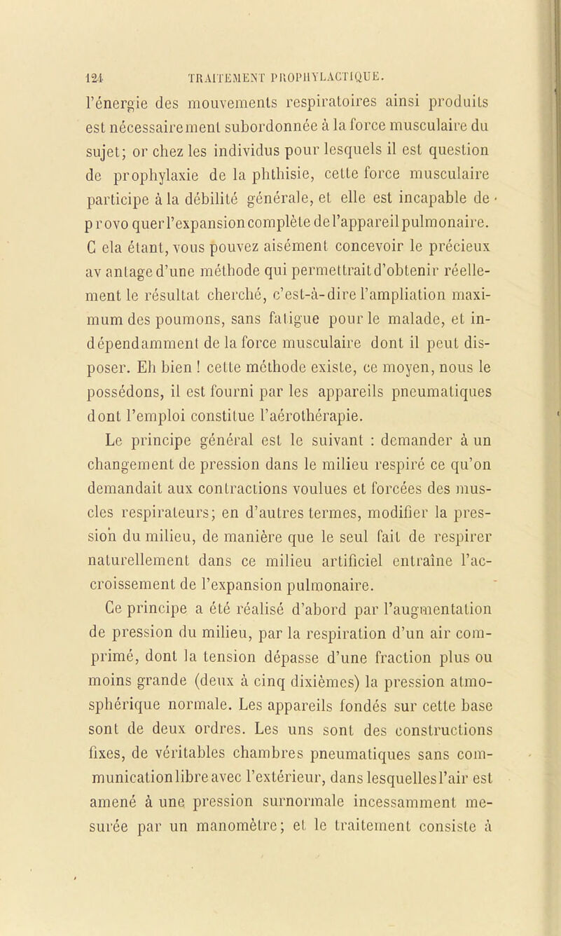 l'énergie des mouvements respiratoires ainsi produits est nécessairement subordonnée à la force musculaire du sujet; or chez les individus pour lesquels il est question de prophylaxie de la phthisie, ceLte force musculaire participe à la débilité générale, et elle est incapable de • p r ovo quer l'expansion complète de l'appareil pulmonaire. C ela étant, vous pouvez aisément concevoir le précieux av antaged'une méthode qui permettraitd'obtenir réelle- ment le résultat cherché, c'est-à-dire l'ampliation maxi- mum des poumons, sans fatigue pour le malade, et in- dépendamment de la force musculaire dont il peut dis- poser. Eh bien ! cette méthode existe, ce moyen, nous le possédons, il est fourni par les appareils pneumatiques dont l'emploi constitue l'aérothérapie. Le principe général est le suivant : demander à un changement de pression dans le milieu respiré ce qu'on demandait aux contractions voulues et forcées des mus- cles respirateurs; en d'autres termes, modifier la pres- sion du milieu, de manière que le seul faiL de respirer naturellement dans ce milieu artificiel entraîne l'ac- croissement de l'expansion pulmonaire. Ce principe a été réalisé d'abord par l'augmentation de pression du milieu, par la respiration d'un air com- primé, dont la tension dépasse d'une fraction plus ou moins grande (deux à cinq dixièmes) la pression atmo- sphérique normale. Les appareils fondés sur cette base sont de deux ordres. Les uns sont des constructions fixes, de véritables chambres pneumatiques sans com- munication libre avec l'extérieur, dans lesquelles l'air est amené à une pression surnormale incessamment me- surée par un manomètre; el le traitement consiste à