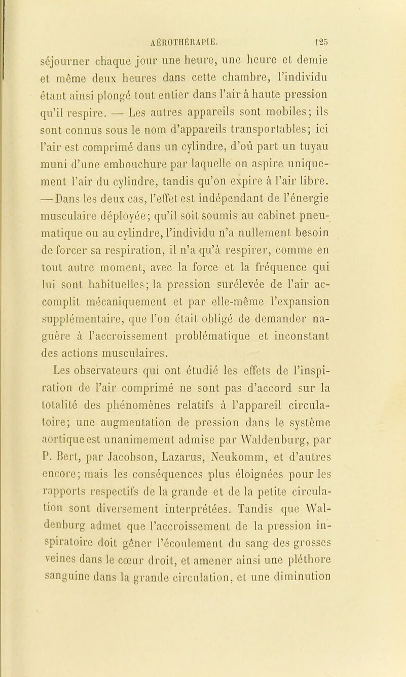 séjourner chaque jour une heure, une heure et demie et même deux heures dans cette chambre, l'individu étant ainsi plongé tout entier dans l'air à haute pression qu'il respire. — Les autres appareils sont mobiles; ils sont connus sous le nom d'appareils transportables; ici l'air est comprimé dans un cylindre, d'où part un tuyau muni d'une embouchure par laquelle on aspire unique- ment l'air du cylindre, tandis qu'on expire à l'air libre. — Dans les deux cas, l'effet est indépendant de l'énergie musculaire déployée; qu'il soit soumis au cabinet pneu- matique ou au cylindre, l'individu n'a nullement besoin de forcer sa respiration, il n'a qu'à respirer, comme en tout autre moment, avec la force et la fréquence qui lui sont habituelles; la pression surélevée de l'air ac- complit mécaniquement et par elle-même l'expansion supplémentaire, que l'on était obligé de demander na- guère à l'accroissement problématique et inconstant des actions musculaires. Les observateurs qui ont étudié les effets de l'inspi- ration de l'air comprimé ne sont pas d'accord sur la totalité des phénomènes relatifs à l'appareil circula- toire; une augmentation de pression dans le système aortiqueest unanimement admise par Waldenburg, par P. Bert, par Jacobson, Lazarus, Neukomm, et d'autres encore; mais les conséquences plus éloignées pour les rapports respectifs de la grande et de la petite circula- tion sont diversement interprétées. Tandis que Wal- denburg admet que l'accroissement de la pression in- spiratoire doit gêner l'écoulement du sang des grosses veines dans le cœur droit, et amener ainsi une pléthore sanguine dans la grande circulation, et une diminution