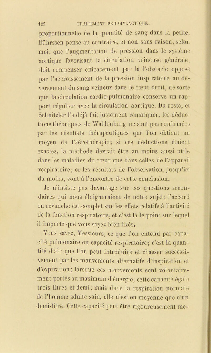 proportionnelle de la quantité de sang dans la petite, Dûhrssen pense au contraire, et non sans raison, selon moi, que l'augmentation de pression dans le système aortique favorisant la circulation veineuse générale, doit compenser efficacement par là l'obstacle opposé par l'accroissement de la pression inspiratoire au dé- versement du sang veineux dans le cœur droit, de sorte que la circulation cardio-pulmonaire conserve un rap- port régulier avec la circulation aortique. Du reste, et Schnitzler l'a déjà fait justement remarquer, les déduc- tions théoriques de Waldenburg ne sont pas confirmées par les résultats thérapeutiques que l'on obtient au moyen de l'aérothérapie; si ces déductions étaient exactes, la méthode devrait être au moins aussi utile dans les maladies du cœur que dans celles de l'appareil respiratoire; or les résultats de l'observation, jusqu'ici du moins, vont à rencontre de cette conclusion. Je n'insiste pas davantage sur ces questions secon- daires qui nous éloigneraient de notre sujet; l'accord en revanche est complet sur les effets relatifs à l'activité de la fonction respiratoire, et c'est là le point sur lequel il importe que vous soyez bien fixés. Vous savez, Messieurs, ce que l'on entend par capa- cité pulmonaire ou capacité respiratoire; c'est la quan- tité d'air que l'on peut introduire et chasser successi- vement par les mouvements alternatifs d'inspiration et d'expiration; lorsque ces mouvements sont volontaire- ment portés au maximum d'énergie, cette capacité égale trois litres et demi; mais dans la respiration normale de l'homme adulte sain, elle n'est en moyenne que d'un demi-litre. Cette capacité peut être rigoureusement me-