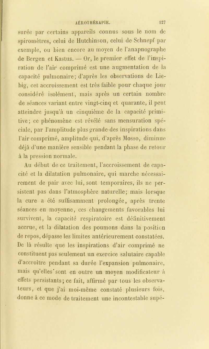 surée par certains appareils connus sous le nom de spiromètres, celui de Hutchinson, celui de Schnepf par exemple, ou bien encore au moyen de l'anapnographe de Bergen et Kastus. — Or, le premier effet de l'inspi- ration de l'air comprimé est une augmentation de la capacité pulmonaire; d'après les observations de Lie- big, cet accroissement est très faible pour chaque jour considéré isolément, mais après un certain nombre de séances variant entre vingt-cinq et quarante, il peut atteindre jusqu'à un cinquième de la capacité primi- tive; ce phénomène est révélé sans mensuration spé- ciale, par l'amplitude plus grande-des inspirations dans l'air comprimé, amplitude qui, d'après Mosso, diminue déjà d'une manière sensible pendant la phase de retour à la pression normale. Au début de ce traitement, l'accroissement de capa- cité et la dilatation pulmonaire, qui marche nécessai- rement de pair avec lui, sont temporaires, ils ne per- sistent pas dans l'atmosphère naturelle; mais lorsque la cure a été suffisamment prolongée, après trente séances en moyenne, ces changements favorables lui survivent, la capacité respiratoire est définitivement accrue, et la dilatation des poumons dans la position de repos, dépasse les limites antérieurement constatées. De là résulte que les inspirations d'air comprimé ne constituent pas seulement un exercice salutaire capable d'accroître pendant sa durée l'expansion pulmonaire, mais qu'elles'sont en outre un moyen modificateur à effets persistants; ce fait, affirmé par tous les observa- teurs, et que j'ai moi-même constaté plusieurs fois, donne à ce mode de traitement une incontestable supé-