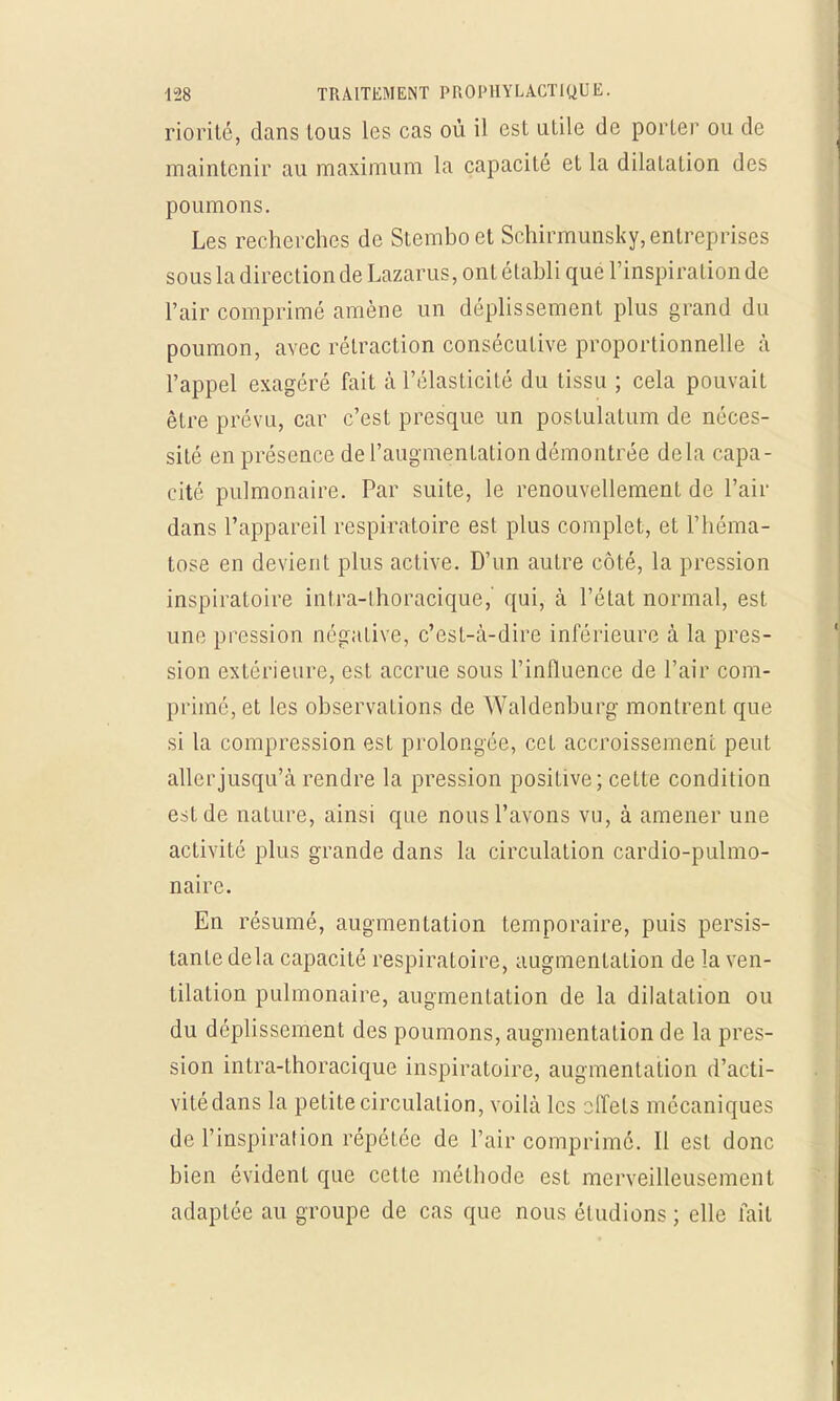 riorité, dans tous les cas où il est utile de porter ou de maintenir au maximum la capacité et la dilatation des poumons. Les recherches de Stembo et Schirmunsky, entreprises sous la direction de Lazarus, ont établi que l'inspiration de l'air comprimé amène un déplissement plus grand du poumon, avec rétraction consécutive proportionnelle à l'appel exagéré fait à l'élasticité du tissu ; cela pouvait être prévu, car c'est presque un postulatum de néces- sité en présence de l'augmentation démontrée delà capa- cité pulmonaire. Par suite, le renouvellement de l'air dans l'appareil respiratoire est plus complet, et l'héma- tose en devient plus active. D'un autre côté, la pression inspiratoire intra-lhoracique, qui, à l'état normal, est une pression négative, c'est-à-dire inférieure à la pres- sion extérieure, est accrue sous l'influence de l'air com- primé, et les observations de Waldenburg montrent que si la compression est prolongée, cet accroissement peut aller jusqu'à rendre la pression positive; cette condition est de nature, ainsi que nous l'avons vu, à amener une activité plus grande dans la circulation cardio-pulmo- naire. En résumé, augmentation temporaire, puis persis- tante delà capacité respiratoire, augmentation de la ven- tilation pulmonaire, augmentation de la dilatation ou du déplissement des poumons, augmentation de la pres- sion intra-thoracique inspiratoire, augmentation d'acti- vité dans la petite circulation, voilà les 2ifets mécaniques de l'inspirai ion répétée de l'air comprimé. Il est donc bien évident que cette méthode est merveilleusement adaptée au groupe de cas que nous éludions ; elle fait