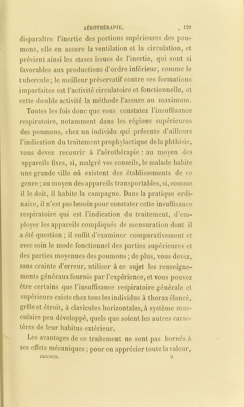 AÉROTUÉRAPIE. , 121) disparaître l'inertie des portions supérieures des pou- mons, elle en assure la ventilation et la circulation, et prévient ainsi les stases issues de l'inertie, qui sont si favorables aux productions d'ordre inférieur, comme le tubercule; le meilleur préservatif contre ces formations imparfaites est l'activité circulatoire et fonctionnelle, et cette double activité la méthode l'assure au maximum. Toutes les fois donc que vous constatez l'insuffisance respiratoire, notamment dans les régions supérieures des poumons, chez un individu qui présente d'ailleurs l'indication du traitement prophylactique delà phthisie, vous devez recourir à l'aérolhérapie : au moyen des appareils fixes, si, malgré vos conseils, le malade habite une grande ville où existent des établissements de ce genre ; au moyen des appareils transportâmes, si, comme il le doit, il habite la campagne. Dans la pratique ordi- naire, il n'est, pas besoin pour constater cette insuffisance respiratoire qui est l'indication du traitement, d'em- ployer les appareils compliqués de mensuration donL il a été question; il suffit d'examiner comparativement et avec soin le mode fonctionnel des parties supérieures et des parties moyennes des poumons ; de plus, vous devez, sans crainte d'erreur, utiliser à ce sujet les renseigne- ments généraux fournis par l'expérience, et vous pouvez être certains que l'insuffisance respiratoire générale et supérieure existe chez tous les individus à thorax élancé, grêle et étroit, à clavicules horizontales, à système mus- culaire peu développé, quels que soient les autres carac- tères de leur habilus extérieur. Les avantages de ce traitement ne sont pas bornés à ses effets mécaniques ; pour en apprécier toute la valeur, JACCOUD. <J