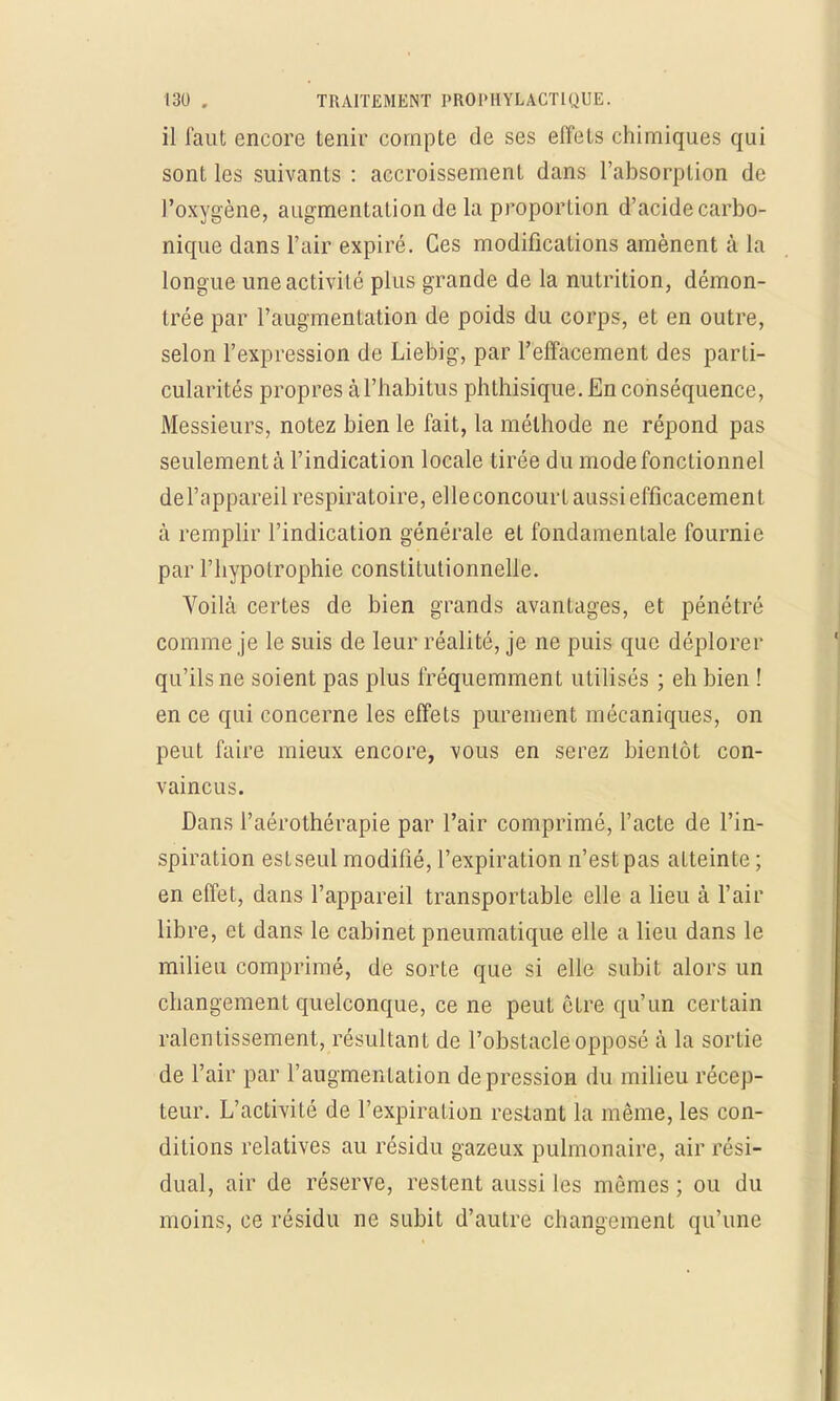 il faut encore tenir compte de ses effets chimiques qui sont les suivants : accroissement dans l'absorption de l'oxygène, augmentation de la proporlion d'acide carbo- nique dans l'air expiré. Ces modifications amènent à la longue une activité plus grande de la nutrition, démon- trée par l'augmentation de poids du corps, et en outre, selon l'expression de Liebig, par l'effacement des parti- cularités propres à l'habitus phthisique. En conséquence, Messieurs, notez bien le fait, la méthode ne répond pas seulement à l'indication locale tirée du mode fonctionnel del'appareil respiratoire, elleconcourt aussi efficacement à remplir l'indication générale et fondamentale fournie par l'hypotrophie constitutionnelle. Voilà certes de bien grands avantages, et pénétré comme je le suis de leur réalité, je ne puis que déplorer qu'ils ne soient pas plus fréquemment utilisés ; eh bien ! en ce qui concerne les effets purement mécaniques, on peut faire mieux encore, vous en serez bientôt con- vaincus. Dans l'aérothérapie par l'air comprimé, l'acte de l'in- spiration est seul modifié, l'expiration n'est pas atteinte; en effet, dans l'appareil transportable elle a lieu à l'air libre, et dans le cabinet pneumatique elle a lieu dans le milieu comprimé, de sorte que si elle subit alors un changement quelconque, ce ne peut être qu'un certain ralentissement, résultant de l'obstacle opposé h la sortie de l'air par l'augmentation dépression du milieu récep- teur. L'activité de l'expiration restant la même, les con- ditions relatives au résidu gazeux pulmonaire, air rési- dual, air de réserve, restent aussi les mômes ; ou du moins, ce résidu ne subit d'autre changement qu'une