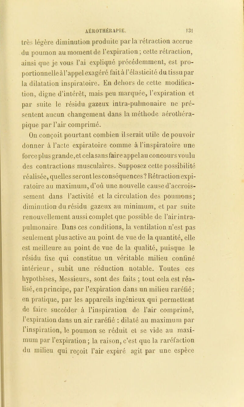1res légère diminution produite parla rétraction accrue du poumon au moment, de l'expiration; celte rétraction, ainsi que je vous l'ai expliqué précédemment, esL pro- portionnelleàl'appel exagéré fait à l'élasticité du tissupar la dilatation inspiraloire. En dehors de celle modifica- tion, digne d'intérêt, mais peu marquée, l'expiration et par suite le résidu gazeux intra-pulmonaire ne pré- sentent aucun changement dans la mélhode aérothéra- pique par l'air comprimé. On conçoit pourtant combien il serait utile de pouvoir donner à l'acte expiratoire comme à l'inspiratoire une force plus grande,et cela sans faire appel au concours voulu des contractions musculaires. Supposez cette possibilité réalisée, quelles seront les conséquences ? Rétraclion expi- ratoire au maximum, d'où une nouvelle cause d'accrois- sement dans l'activité et la circulation des poumons; diminution du résidu gazeux au minimum, et par suite renouvellement aussi complet que possible de l'air intra- pulmonaire Dans ces conditions, la ventilation n'est pas seulement plus active au point de vue de la quantité, elle est meilleure au point de vue de la qualité, puisque le résidu fixe qui constitue un véritable milieu confiné intérieur, subit une réduction notable. Toutes ces hypothèses, Messieurs, sont des faits ; tout cela est réa- lisé, en principe, par l'expiration dans un milieu raréfié; en pratique, par les appareils ingénieux qui permettent de faire succéder à l'inspiration de l'air comprimé, l'expiration dans un air raréfié : dilaté au maximum par l'inspiration, le poumon se réduit et se vide au maxi- mum par l'expiration ; la raison, c'est que la raréfaction du milieu qui reçoit l'air expiré agit par une espèce