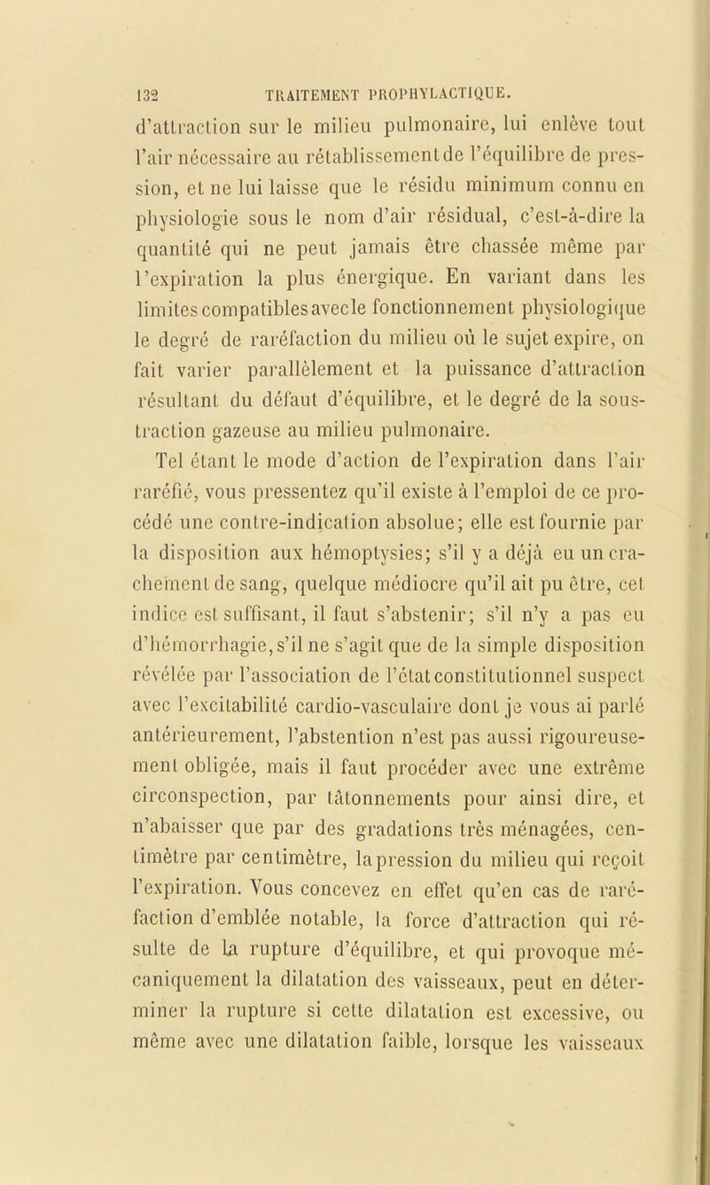 d'attraction sur le milieu pulmonaire, lui enlève tout l'air nécessaire au rétablissement de l'équilibre de pres- sion, et ne lui laisse que le résidu minimum connu en physiologie sous le nom d'air résidual, c'est-à-dire la quantité qui ne peut jamais être chassée même par l'expiration la plus énergique. En variant dans les limites compatibles avecle fonctionnement physiologique le degré de raréfaction du milieu où le sujet expire, on fait varier parallèlement et la puissance d'attraction résultant du défaut d'équilibre, et le degré de la sous- traction gazeuse au milieu pulmonaire. Tel étant le mode d'action de l'expiration dans l'air raréfié, vous pressentez qu'il existe à l'emploi de ce pro- cédé une contre-indication absolue; elle est fournie par la disposition aux hémoptysies; s'il y a déjà eu un cra- chement de sang, quelque médiocre qu'il ait pu être, cet indice est suffisant, il faut s'abstenir; s'il n'y a pas eu d'hémorrhagie,s'ilne s'agit que de la simple disposition révélée par l'association de l'état constitutionnel suspect, avec l'excitabilité cardio-vasculaire dont je vous ai parlé antérieurement, l'abstention n'est pas aussi rigoureuse- ment obligée, mais il faut procéder avec une extrême circonspection, par tâtonnements pour ainsi dire, et n'abaisser que par des gradations très ménagées, cen- timètre par centimètre, lapression du milieu qui reçoit l'expiration. Vous concevez en effet qu'en cas de raré- faction d'emblée notable, la force d'attraction qui ré- sulte de la rupture d'équilibre, et qui provoque mé- caniquement la dilatation des vaisseaux, peut en déter- miner la rupture si cette dilatalion est excessive, ou même avec une dilatation faible, lorsque les vaisseaux