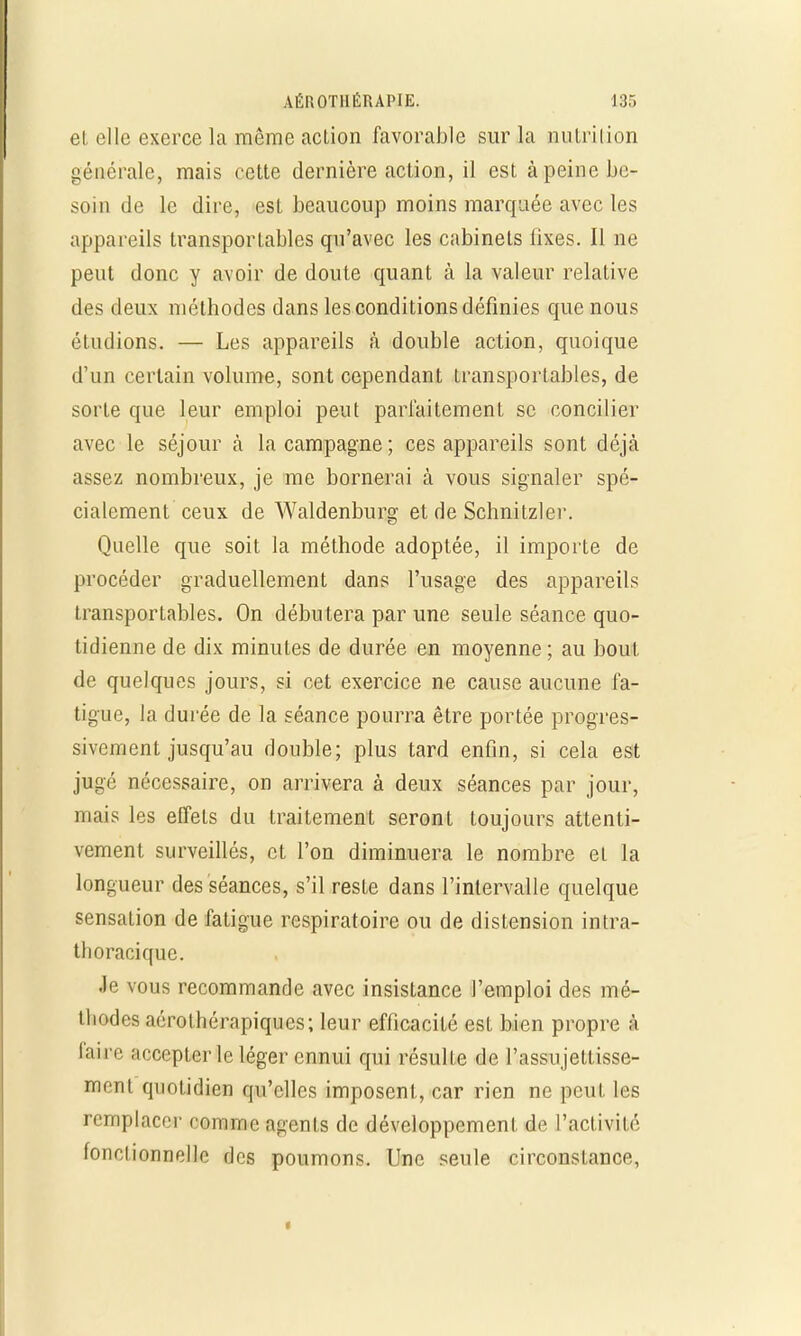 el elle exerce la même action favorable sur la nutrition générale, mais cette dernière action, il est à peine be- soin de le dire, est beaucoup moins marquée avec les appareils transportables qu'avec les cabinets fixes. Il ne peut donc y avoir de doute quant à la valeur relative des deux méthodes dans les conditions définies que nous étudions. — Les appareils à double action, quoique d'un certain volume, sont cependant transportâmes, de sorte que leur emploi peut parfaitement se concilier avec le séjour à la campagne ; ces appareils sont déjà assez nombreux, je me bornerai à vous signaler spé- cialement ceux de Waldenburg et de Schnitzler. Quelle que soit la méthode adoptée, il importe de procéder graduellement dans l'usage des appareils transportables. On débutera par une seule séance quo- tidienne de dix minutes de durée en moyenne; au bout de quelques jours, si cet exercice ne cause aucune fa- tigue, la durée de la séance pourra être portée progres- sivement jusqu'au double; plus tard enfin, si cela est jugé nécessaire, on arrivera à deux séances par jour, mais les effets du traitement seront toujours attenti- vement surveillés, et l'on diminuera le nombre el la longueur des séances, s'il reste dans l'intervalle quelque sensation de fatigue respiratoire ou de distension intra- thoracique. Je vous recommande avec insistance l'emploi des mé- thodes aérothérapiques; leur efficacité est bien propre à feû>e accepter le léger ennui qui résulte de l'assujettisse- ment quotidien qu'elles imposent, car rien ne peut tes remplacer comme agents de développement de l'activité fonctionnelle des poumons. Une seule circonstance,