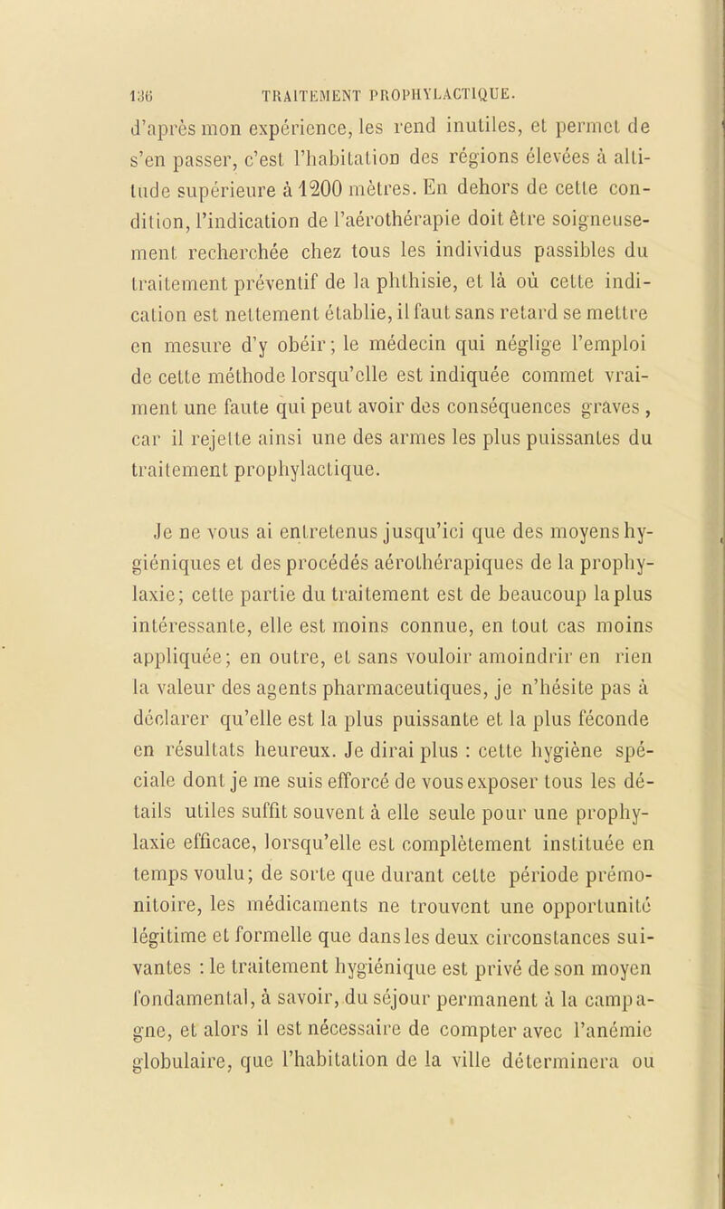 d'après mon expérience, les rend inutiles, el permet de s'en passer, c'est l'habitation des régions élevées à alti- tude supérieure à 4200 mètres. En dehors de cette con- dition, l'indication de l'aérothérapie doit être soigneuse- ment recherchée chez tous les individus passibles du traitement préventif de la phthisie, et là où cette indi- cation est nettement établie, il faut sans retard se mettre en mesure d'y obéir; le médecin qui néglige l'emploi de cette méthode lorsqu'elle est indiquée commet vrai- ment une faute qui peut avoir des conséquences graves , car il rejette ainsi une des armes les plus puissantes du tra i l e m en t p r o p hy 1 ac t i que. Je ne vous ai entretenus jusqu'ici que des moyens hy- giéniques et des procédés aérothérapiques de la prophy- laxie; cette partie du traitement est de beaucoup la plus intéressante, elle est moins connue, en tout cas moins appliquée; en outre, et sans vouloir amoindrir en rien la valeur des agents pharmaceutiques, je n'hésite pas à déclarer qu'elle est la plus puissante et la plus féconde en résultats heureux. Je dirai plus : cette hygiène spé- ciale dont je me suis efforcé de vous exposer tous les dé- tails utiles suffit souvent à elle seule pour une prophy- laxie efficace, lorsqu'elle est complètement instituée en temps voulu; de sorte que durant celte période prémo- nitoire, les médicaments ne trouvent une opportunité légitime et formelle que dans les deux circonstances sui- vantes : le traitement hygiénique est privé de son moyen fondamental, à savoir, du séjour permanent à la campa- gne, et alors il est nécessaire de compter avec l'anémie globulaire, que l'habitation de la ville déterminera ou